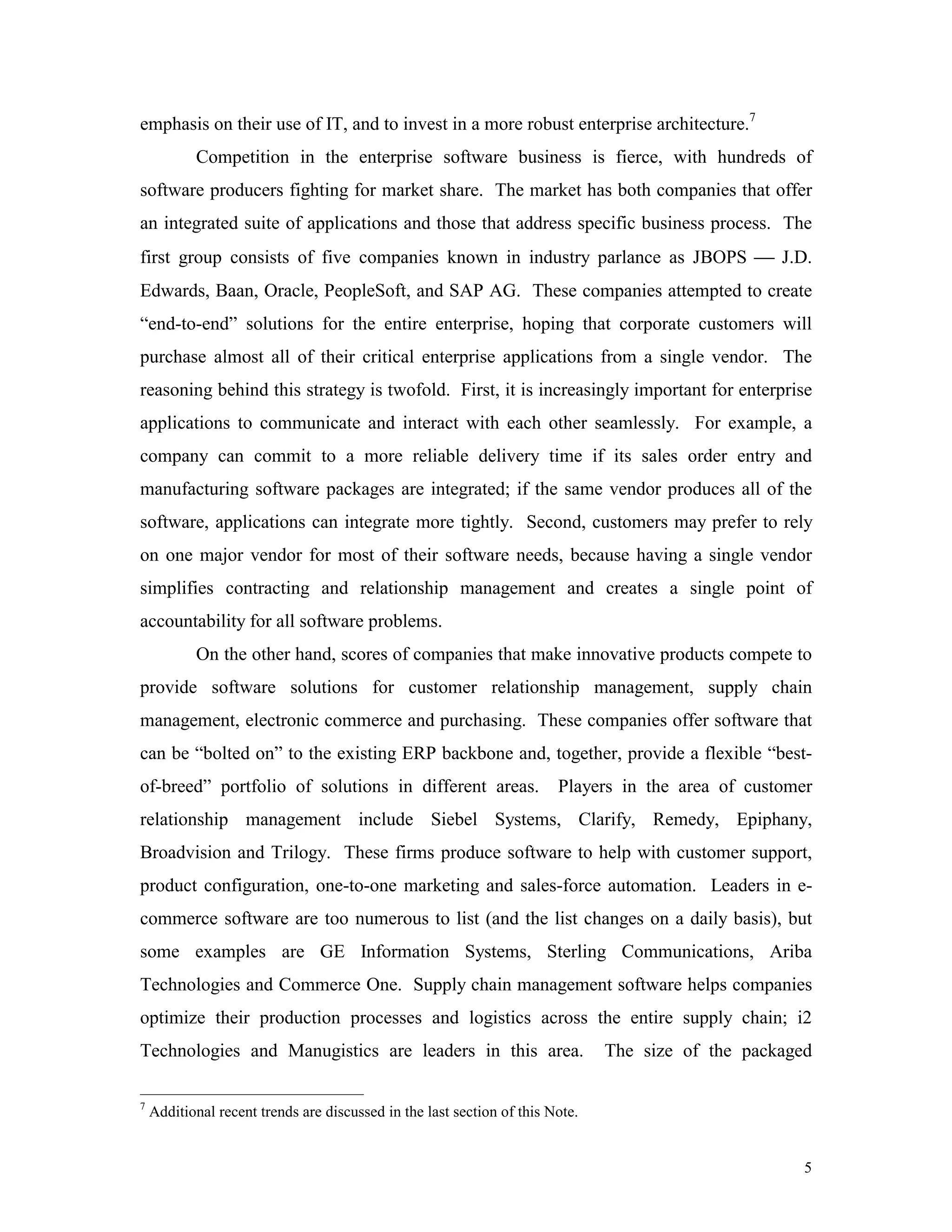 5
emphasis on their use of IT, and to invest in a more robust enterprise architecture.7
Competition in the enterprise software business is fierce, with hundreds of
software producers fighting for market share. The market has both companies that offer
an integrated suite of applications and those that address specific business process. The
first group consists of five companies known in industry parlance as JBOPS  J.D.
Edwards, Baan, Oracle, PeopleSoft, and SAP AG. These companies attempted to create
“end-to-end” solutions for the entire enterprise, hoping that corporate customers will
purchase almost all of their critical enterprise applications from a single vendor. The
reasoning behind this strategy is twofold. First, it is increasingly important for enterprise
applications to communicate and interact with each other seamlessly. For example, a
company can commit to a more reliable delivery time if its sales order entry and
manufacturing software packages are integrated; if the same vendor produces all of the
software, applications can integrate more tightly. Second, customers may prefer to rely
on one major vendor for most of their software needs, because having a single vendor
simplifies contracting and relationship management and creates a single point of
accountability for all software problems.
On the other hand, scores of companies that make innovative products compete to
provide software solutions for customer relationship management, supply chain
management, electronic commerce and purchasing. These companies offer software that
can be “bolted on” to the existing ERP backbone and, together, provide a flexible “best-
of-breed” portfolio of solutions in different areas. Players in the area of customer
relationship management include Siebel Systems, Clarify, Remedy, Epiphany,
Broadvision and Trilogy. These firms produce software to help with customer support,
product configuration, one-to-one marketing and sales-force automation. Leaders in e-
commerce software are too numerous to list (and the list changes on a daily basis), but
some examples are GE Information Systems, Sterling Communications, Ariba
Technologies and Commerce One. Supply chain management software helps companies
optimize their production processes and logistics across the entire supply chain; i2
Technologies and Manugistics are leaders in this area. The size of the packaged
7
Additional recent trends are discussed in the last section of this Note.
 
