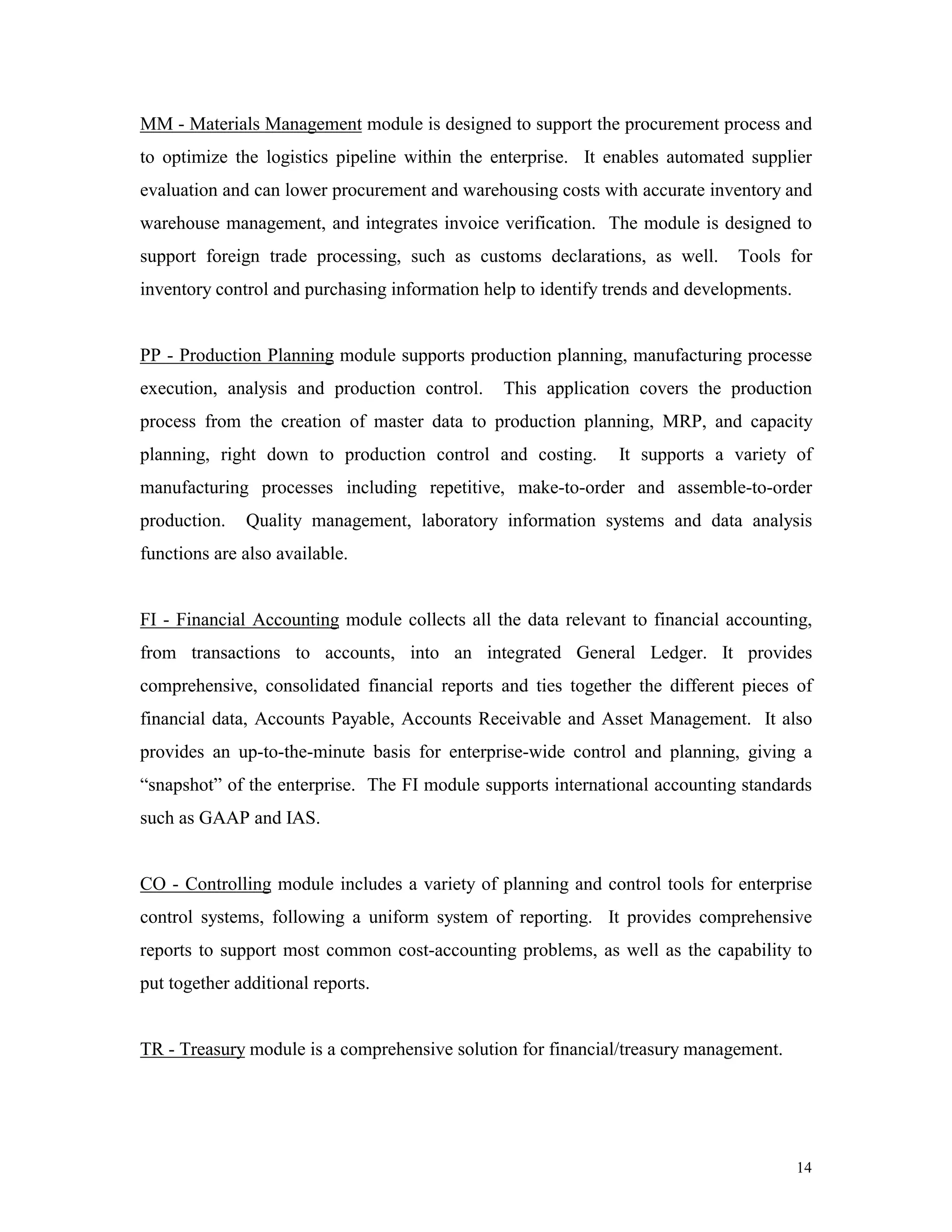 14
MM - Materials Management module is designed to support the procurement process and
to optimize the logistics pipeline within the enterprise. It enables automated supplier
evaluation and can lower procurement and warehousing costs with accurate inventory and
warehouse management, and integrates invoice verification. The module is designed to
support foreign trade processing, such as customs declarations, as well. Tools for
inventory control and purchasing information help to identify trends and developments.
PP - Production Planning module supports production planning, manufacturing processe
execution, analysis and production control. This application covers the production
process from the creation of master data to production planning, MRP, and capacity
planning, right down to production control and costing. It supports a variety of
manufacturing processes including repetitive, make-to-order and assemble-to-order
production. Quality management, laboratory information systems and data analysis
functions are also available.
FI - Financial Accounting module collects all the data relevant to financial accounting,
from transactions to accounts, into an integrated General Ledger. It provides
comprehensive, consolidated financial reports and ties together the different pieces of
financial data, Accounts Payable, Accounts Receivable and Asset Management. It also
provides an up-to-the-minute basis for enterprise-wide control and planning, giving a
“snapshot” of the enterprise. The FI module supports international accounting standards
such as GAAP and IAS.
CO - Controlling module includes a variety of planning and control tools for enterprise
control systems, following a uniform system of reporting. It provides comprehensive
reports to support most common cost-accounting problems, as well as the capability to
put together additional reports.
TR - Treasury module is a comprehensive solution for financial/treasury management.
 