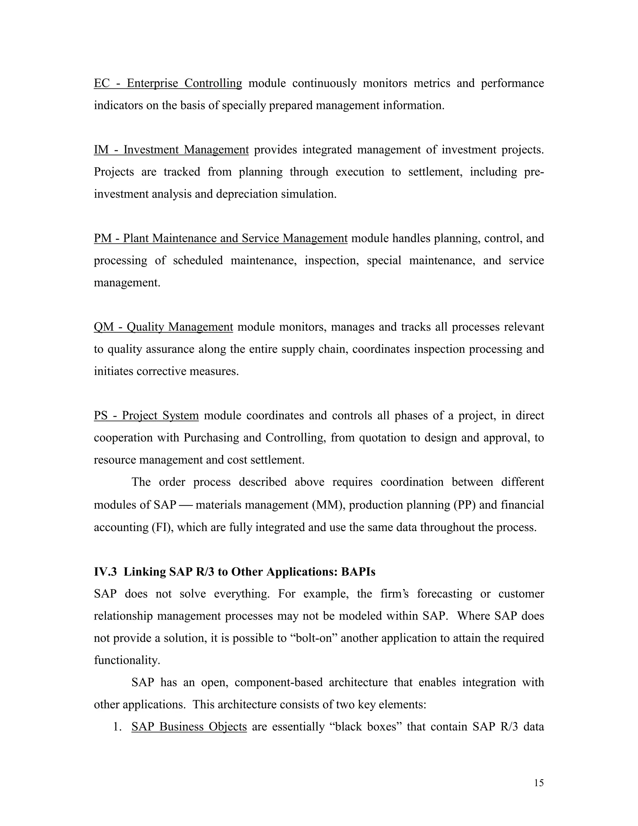 15
EC - Enterprise Controlling module continuously monitors metrics and performance
indicators on the basis of specially prepared management information.
IM - Investment Management provides integrated management of investment projects.
Projects are tracked from planning through execution to settlement, including pre-
investment analysis and depreciation simulation.
PM - Plant Maintenance and Service Management module handles planning, control, and
processing of scheduled maintenance, inspection, special maintenance, and service
management.
QM - Quality Management module monitors, manages and tracks all processes relevant
to quality assurance along the entire supply chain, coordinates inspection processing and
initiates corrective measures.
PS - Project System module coordinates and controls all phases of a project, in direct
cooperation with Purchasing and Controlling, from quotation to design and approval, to
resource management and cost settlement.
The order process described above requires coordination between different
modules of SAP  materials management (MM), production planning (PP) and financial
accounting (FI), which are fully integrated and use the same data throughout the process.
IV.3 Linking SAP R/3 to Other Applications: BAPIs
SAP does not solve everything. For example, the firm’s forecasting or customer
relationship management processes may not be modeled within SAP. Where SAP does
not provide a solution, it is possible to “bolt-on” another application to attain the required
functionality.
SAP has an open, component-based architecture that enables integration with
other applications. This architecture consists of two key elements:
1. SAP Business Objects are essentially “black boxes” that contain SAP R/3 data
 