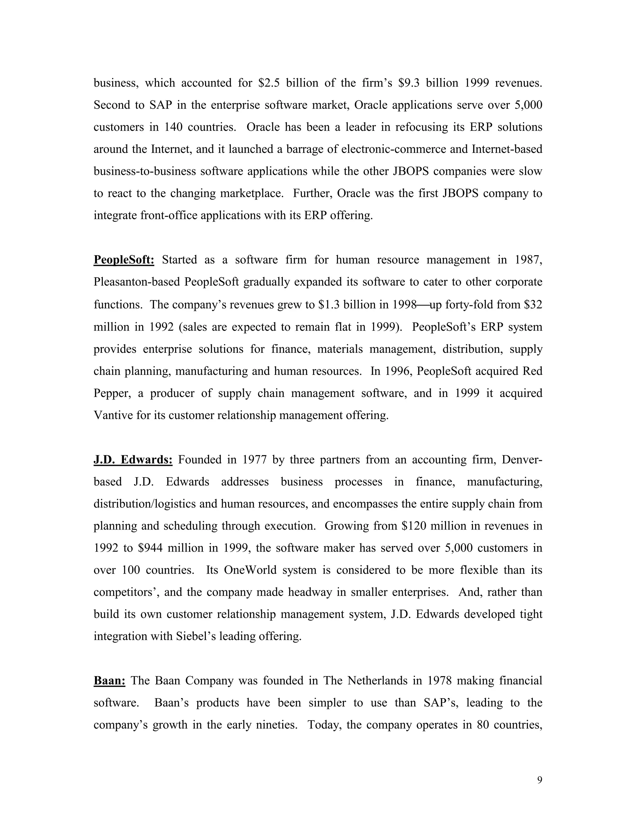 9
business, which accounted for $2.5 billion of the firm’s $9.3 billion 1999 revenues.
Second to SAP in the enterprise software market, Oracle applications serve over 5,000
customers in 140 countries. Oracle has been a leader in refocusing its ERP solutions
around the Internet, and it launched a barrage of electronic-commerce and Internet-based
business-to-business software applications while the other JBOPS companies were slow
to react to the changing marketplace. Further, Oracle was the first JBOPS company to
integrate front-office applications with its ERP offering.
PeopleSoft: Started as a software firm for human resource management in 1987,
Pleasanton-based PeopleSoft gradually expanded its software to cater to other corporate
functions. The company’s revenues grew to $1.3 billion in 1998up forty-fold from $32
million in 1992 (sales are expected to remain flat in 1999). PeopleSoft’s ERP system
provides enterprise solutions for finance, materials management, distribution, supply
chain planning, manufacturing and human resources. In 1996, PeopleSoft acquired Red
Pepper, a producer of supply chain management software, and in 1999 it acquired
Vantive for its customer relationship management offering.
J.D. Edwards: Founded in 1977 by three partners from an accounting firm, Denver-
based J.D. Edwards addresses business processes in finance, manufacturing,
distribution/logistics and human resources, and encompasses the entire supply chain from
planning and scheduling through execution. Growing from $120 million in revenues in
1992 to $944 million in 1999, the software maker has served over 5,000 customers in
over 100 countries. Its OneWorld system is considered to be more flexible than its
competitors’, and the company made headway in smaller enterprises. And, rather than
build its own customer relationship management system, J.D. Edwards developed tight
integration with Siebel’s leading offering.
Baan: The Baan Company was founded in The Netherlands in 1978 making financial
software. Baan’s products have been simpler to use than SAP’s, leading to the
company’s growth in the early nineties. Today, the company operates in 80 countries,
 