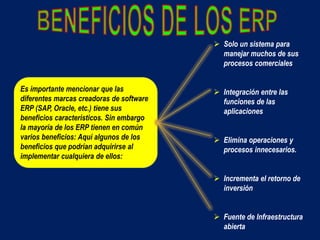 Es importante mencionar que las
diferentes marcas creadoras de software
ERP (SAP, Oracle, etc.) tiene sus
beneficios característicos. Sin embargo
la mayoría de los ERP tienen en común
varios beneficios: Aquí algunos de los
beneficios que podrían adquirirse al
implementar cualquiera de ellos:
 Solo un sistema para
manejar muchos de sus
procesos comerciales
 Integración entre las
funciones de las
aplicaciones
 Elimina operaciones y
procesos innecesarios.
 Incrementa el retorno de
inversión
 Fuente de Infraestructura
abierta
 