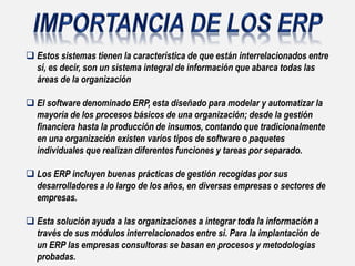  Estos sistemas tienen la característica de que están interrelacionados entre
sí, es decir, son un sistema integral de información que abarca todas las
áreas de la organización
 El software denominado ERP, esta diseñado para modelar y automatizar la
mayoría de los procesos básicos de una organización; desde la gestión
financiera hasta la producción de insumos, contando que tradicionalmente
en una organización existen varios tipos de software o paquetes
individuales que realizan diferentes funciones y tareas por separado.
 Los ERP incluyen buenas prácticas de gestión recogidas por sus
desarrolladores a lo largo de los años, en diversas empresas o sectores de
empresas.
 Esta solución ayuda a las organizaciones a integrar toda la información a
través de sus módulos interrelacionados entre sí. Para la implantación de
un ERP las empresas consultoras se basan en procesos y metodologías
probadas.
 