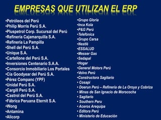 •Petróleos del Perú
•Philip Morris Perú S.A.
•Pluspetrol Corp. Sucursal del Perú
•Refinería Cajamarquilla S.A.
•Refinería La Pampilla
•Shell del Perú S.A.
•Unique S.A.
•Cartellone del Perú S.A.
•Inversiones Centenario S.A.A.
•Consorcio Inmobiliario Los Portales
•Cía Goodyear del Perú S.A.
•Pérez Companc (YPF)
•Unidal Perú S.A.
•Cargill Perú S.A.
•Castrol del Perú S.A.
•Fábrica Peruana Eternit S.A.
•Wong
•Antamina
•Alicorp
•Grupo Gloria
•Inca Kola
•P&G Perú
•Telefónica
•Grupo Carsa
•Nestlé
•ESSALUD
•Messer Gas
•Sedapal
•Hogar
•General Motors Perú
•Volvo Perú
•Constructora Sagitario
• Cosapi
• Doerun Perú – Refinería de La Oroya y Cobriza
• Minas de San Ignacio de Morococha
• Sagitario
• Southern Peru
• Aceros Arequipa
• Editora Perú
• Ministerio de Educación
 
