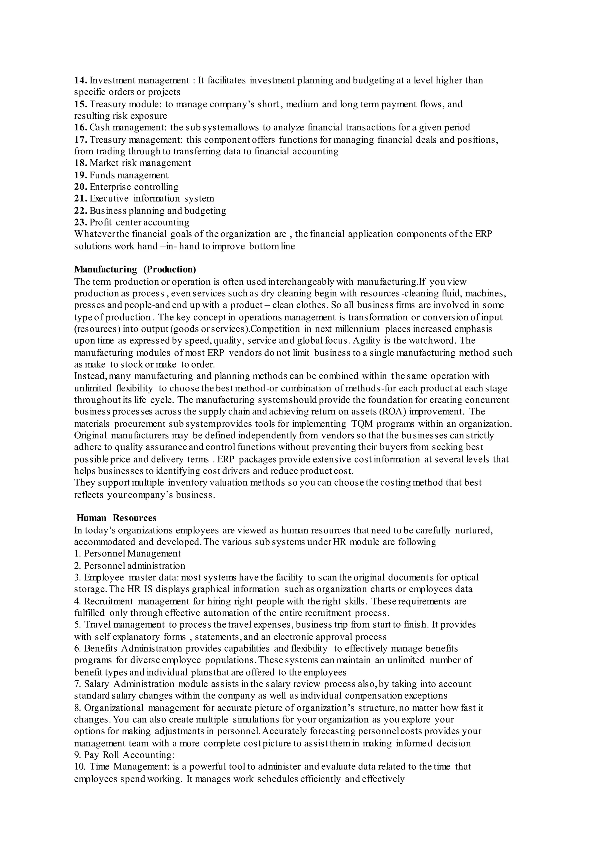 14. Investment management : It facilitates investment planning and budgeting at a level higher than
specific orders or projects
15. Treasury module: to manage company’s short , medium and long term payment flows, and
resulting risk exposure
16. Cash management: the sub systemallows to analyze financial transactions for a given period
17. Treasury management: this component offers functions for managing financial deals and positions,
from trading through to transferring data to financial accounting
18. Market risk management
19. Funds management
20. Enterprise controlling
21. Executive information system
22. Business planning and budgeting
23. Profit center accounting
Whateverthe financial goals of the organization are , the financial application components of the ERP
solutions work hand –in- hand to improve bottomline
Manufacturing (Production)
The term production or operation is often used interchangeably with manufacturing.If you view
production as process , even services such as dry cleaning begin with resources -cleaning fluid, machines,
presses and people-and end up with a product – clean clothes. So all business firms are involved in some
type of production . The key concept in operations management is transformation or conversion of input
(resources) into output (goods orservices).Competition in next millennium places increased emphasis
upon time as expressed by speed,quality, service and global focus. Agility is the watchword. The
manufacturing modules of most ERP vendors do not limit business to a single manufacturing method such
as make to stock or make to order.
Instead,many manufacturing and planning methods can be combined within the same operation with
unlimited flexibility to choose the best method-or combination of methods-for each product at each stage
throughout its life cycle. The manufacturing systemshould provide the foundation for creating concurrent
business processes across the supply chain and achieving return on assets (ROA) improvement. The
materials procurement sub systemprovides tools for implementing TQM programs within an organization.
Original manufacturers may be defined independently from vendors so that the businesses can strictly
adhere to quality assurance and control functions without preventing their buyers from seeking best
possible price and delivery terms . ERP packages provide extensive cost information at several levels that
helps businesses to identifying cost drivers and reduce product cost.
They support multiple inventory valuation methods so you can choose the costing method that best
reflects yourcompany’s business.
Human Resources
In today’s organizations employees are viewed as human resources that need to be carefully nurtured,
accommodated and developed.The various sub systems underHR module are following
1. Personnel Management
2. Personnel administration
3. Employee master data: most systems have the facility to scan the original documents for optical
storage.The HR IS displays graphical information such as organization charts or employees data
4. Recruitment management for hiring right people with the right skills. These requirements are
fulfilled only through effective automation of the entire recruitment process.
5. Travel management to process the travel expenses, business trip from start to finish. It provides
with self explanatory forms , statements,and an electronic approval process
6. Benefits Administration provides capabilities and flexibility to effectively manage benefits
programs for diverse employee populations.These systems can maintain an unlimited number of
benefit types and individual plansthat are offered to the employees
7. Salary Administration module assists in the salary review process also,by taking into account
standard salary changes within the company as well as individual compensation exceptions
8. Organizational management for accurate picture of organization’s structure,no matter how fast it
changes.You can also create multiple simulations for your organization as you explore your
options for making adjustments in personnel.Accurately forecasting personnelcosts provides your
management team with a more complete cost picture to assist themin making informed decision
9. Pay Roll Accounting:
10. Time Management: is a powerful tool to administer and evaluate data related to the time that
employees spend working. It manages work schedules efficiently and effectively
 