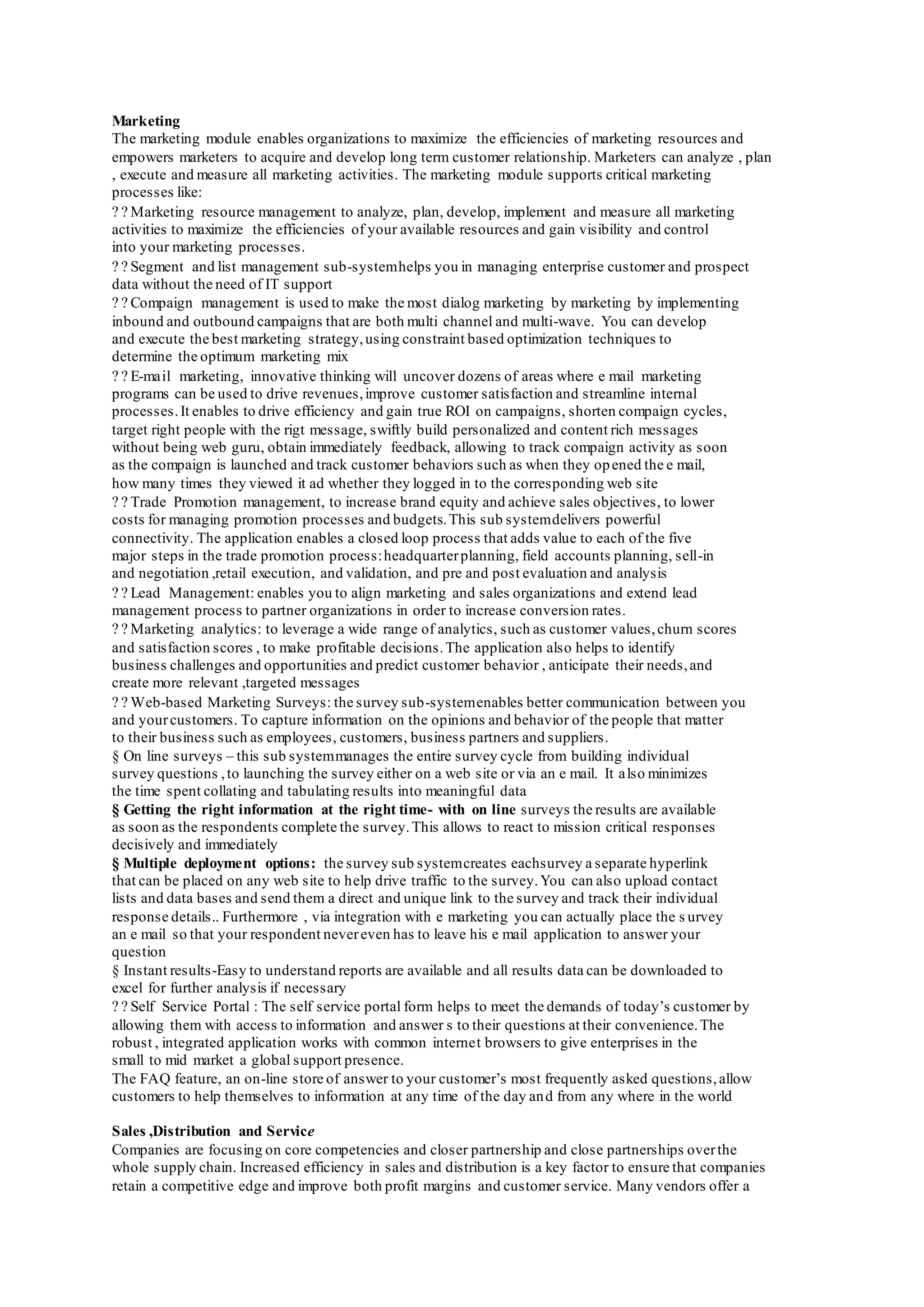 Marketing
The marketing module enables organizations to maximize the efficiencies of marketing resources and
empowers marketers to acquire and develop long term customer relationship. Marketers can analyze , plan
, execute and measure all marketing activities. The marketing module supports critical marketing
processes like:
Marketing resource management to analyze, plan, develop, implement and measure all marketing
activities to maximize the efficiencies of your available resources and gain visibility and control
into your marketing processes.
Segment and list management sub-systemhelps you in managing enterprise customer and prospect
data without the need of IT support
Compaign management is used to make the most dialog marketing by marketing by implementing
inbound and outbound campaigns that are both multi channel and multi-wave. You can develop
and execute the best marketing strategy,using constraint based optimization techniques to
determine the optimum marketing mix
E-mail marketing, innovative thinking will uncover dozens of areas where e mail marketing
programs can be used to drive revenues,improve customer satisfaction and streamline internal
processes.It enables to drive efficiency and gain true ROI on campaigns, shorten compaign cycles,
target right people with the rigt message, swiftly build personalized and content rich messages
without being web guru, obtain immediately feedback, allowing to track compaign activity as soon
as the compaign is launched and track customer behaviors such as when they opened the e mail,
how many times they viewed it ad whether they logged in to the corresponding web site
Trade Promotion management, to increase brand equity and achieve sales objectives, to lower
costs for managing promotion processes and budgets.This sub systemdelivers powerful
connectivity. The application enables a closed loop process that adds value to each of the five
major steps in the trade promotion process:headquarterplanning, field accounts planning, sell-in
and negotiation ,retail execution, and validation, and pre and post evaluation and analysis
Lead Management: enables you to align marketing and sales organizations and extend lead
management process to partner organizations in order to increase conversion rates.
Marketing analytics: to leverage a wide range of analytics, such as customer values,churn scores
and satisfaction scores , to make profitable decisions.The application also helps to identify
business challenges and opportunities and predict customer behavior , anticipate their needs,and
create more relevant ,targeted messages
Web-based Marketing Surveys: the survey sub-systemenables better communication between you
and yourcustomers. To capture information on the opinions and behavior of the people that matter
to their business such as employees, customers, business partners and suppliers.
§ On line surveys – this sub systemmanages the entire survey cycle from building individual
survey questions ,to launching the survey either on a web site or via an e mail. It also minimizes
the time spent collating and tabulating results into meaningful data
§ Getting the right information at the right time- with on line surveys the results are available
as soon as the respondents complete the survey.This allows to react to mission critical responses
decisively and immediately
§ Multiple deployment options: the survey sub systemcreates eachsurvey a separate hyperlink
that can be placed on any web site to help drive traffic to the survey.You can also upload contact
lists and data bases and send them a direct and unique link to the survey and track their individual
response details.. Furthermore , via integration with e marketing you can actually place the s urvey
an e mail so that your respondent nevereven has to leave his e mail application to answer your
question
§ Instant results-Easy to understand reports are available and all results data can be downloaded to
excel for further analysis if necessary
Self Service Portal : The self service portal form helps to meet the demands of today’s customer by
allowing them with access to information and answer s to their questions at their convenience.The
robust , integrated application works with common internet browsers to give enterprises in the
small to mid market a global support presence.
The FAQ feature, an on-line store of answer to your customer’s most frequently asked questions,allow
customers to help themselves to information at any time of the day and from any where in the world
Sales ,Distribution and Service
Companies are focusing on core competencies and closer partnership and close partnerships overthe
whole supply chain. Increased efficiency in sales and distribution is a key factor to ensure that companies
retain a competitive edge and improve both profit margins and customer service. Many vendors offer a
 