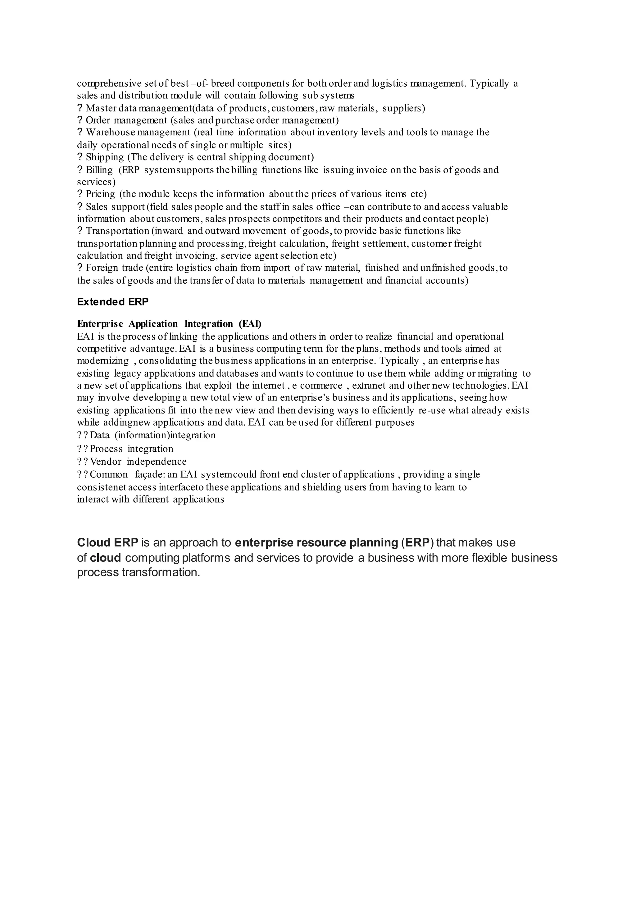 comprehensive set of best –of- breed components for both order and logistics management. Typically a
sales and distribution module will contain following sub systems
? Master data management(data of products,customers,raw materials, suppliers)
? Order management (sales and purchase order management)
? Warehouse management (real time information about inventory levels and tools to manage the
daily operational needs of single or multiple sites)
? Shipping (The delivery is central shipping document)
? Billing (ERP systemsupports the billing functions like issuing invoice on the basis of goods and
services)
? Pricing (the module keeps the information about the prices of various items etc)
? Sales support (field sales people and the staff in sales office –can contribute to and access valuable
information about customers, sales prospects competitors and their products and contact people)
? Transportation (inward and outward movement of goods,to provide basic functions like
transportation planning and processing,freight calculation, freight settlement, customer freight
calculation and freight invoicing, service agent selection etc)
? Foreign trade (entire logistics chain from import of raw material, finished and unfinished goods,to
the sales of goods and the transfer of data to materials management and financial accounts)
Extended ERP
Enterprise Application Integration (EAI)
EAI is the process of linking the applications and others in order to realize financial and operational
competitive advantage.EAI is a business computing term for the plans, methods and tools aimed at
modernizing , consolidating the business applications in an enterprise. Typically , an enterprise has
existing legacy applications and databases and wants to continue to use them while adding or migrating to
a new set of applications that exploit the internet , e commerce , extranet and other new technologies.EAI
may involve developing a new total view of an enterprise’s business and its applications, seeing how
existing applications fit into the new view and then devising ways to efficiently re-use what already exists
while addingnew applications and data. EAI can be used for different purposes
Data (information)integration
Process integration
Vendor independence
Common façade: an EAI systemcould front end cluster of applications , providing a single
consistenet access interfaceto these applications and shielding users from having to learn to
interact with different applications
Cloud ERP is an approach to enterprise resource planning (ERP) that makes use
of cloud computing platforms and services to provide a business with more flexible business
process transformation.
 