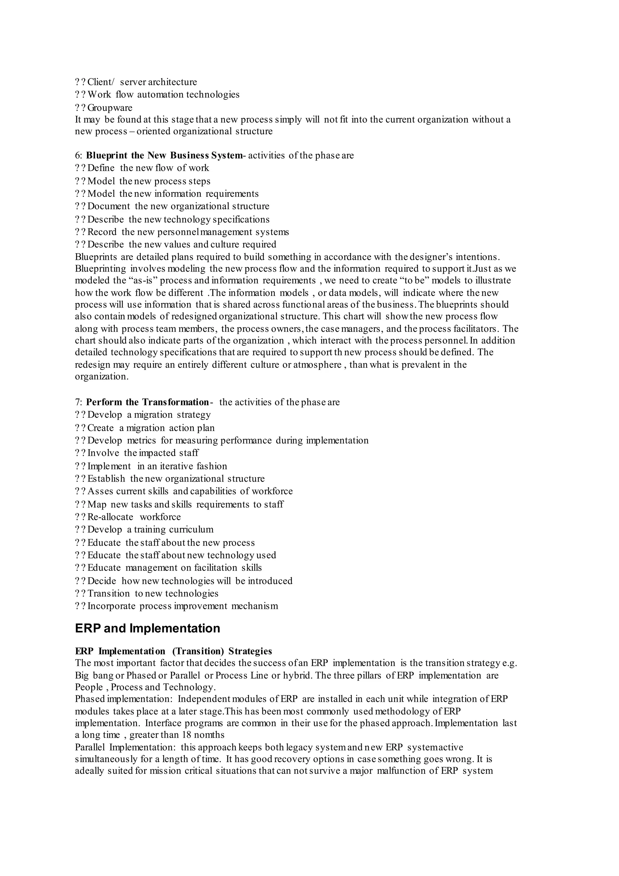 Client/ server architecture
Work flow automation technologies
Groupware
It may be found at this stage that a new process simply will not fit into the current organization without a
new process – oriented organizational structure
6: Blueprint the New Business System- activities of the phase are
Define the new flow of work
Model the new process steps
Model the new information requirements
Document the new organizational structure
Describe the new technology specifications
Record the new personnelmanagement systems
Describe the new values and culture required
Blueprints are detailed plans required to build something in accordance with the designer’s intentions.
Blueprinting involves modeling the new process flow and the information required to support it.Just as we
modeled the “as-is” process and information requirements , we need to create “to be” models to illustrate
how the work flow be different .The information models , or data models, will indicate where the new
process will use information that is shared across functional areas of the business.The blueprints should
also contain models of redesigned organizational structure. This chart will showthe new process flow
along with process team members, the process owners,the case managers, and the process facilitators. The
chart should also indicate parts of the organization , which interact with the process personnel.In addition
detailed technology specifications that are required to support th new process should be defined. The
redesign may require an entirely different culture or atmosphere , than what is prevalent in the
organization.
7: Perform the Transformation- the activities of the phase are
Develop a migration strategy
Create a migration action plan
Develop metrics for measuring performance during implementation
Involve the impacted staff
Implement in an iterative fashion
Establish the new organizational structure
Asses current skills and capabilities of workforce
Map new tasks and skills requirements to staff
Re-allocate workforce
Develop a training curriculum
Educate the staff about the new process
Educate the staff about new technology used
Educate management on facilitation skills
Decide how new technologies will be introduced
Transition to new technologies
Incorporate process improvement mechanism
ERP and Implementation
ERP Implementation (Transition) Strategies
The most important factor that decides the success ofan ERP implementation is the transition strategy e.g.
Big bang or Phased or Parallel or Process Line or hybrid. The three pillars of ERP implementation are
People , Process and Technology.
Phased implementation: Independent modules of ERP are installed in each unit while integration of ERP
modules takes place at a later stage.This has been most commonly used methodology of ERP
implementation. Interface programs are common in their use for the phased approach.Implementation last
a long time , greater than 18 nomths
Parallel Implementation: this approach keeps both legacy systemand new ERP systemactive
simultaneously for a length of time. It has good recovery options in case something goes wrong. It is
adeally suited for mission critical situations that can not survive a major malfunction of ERP system
 