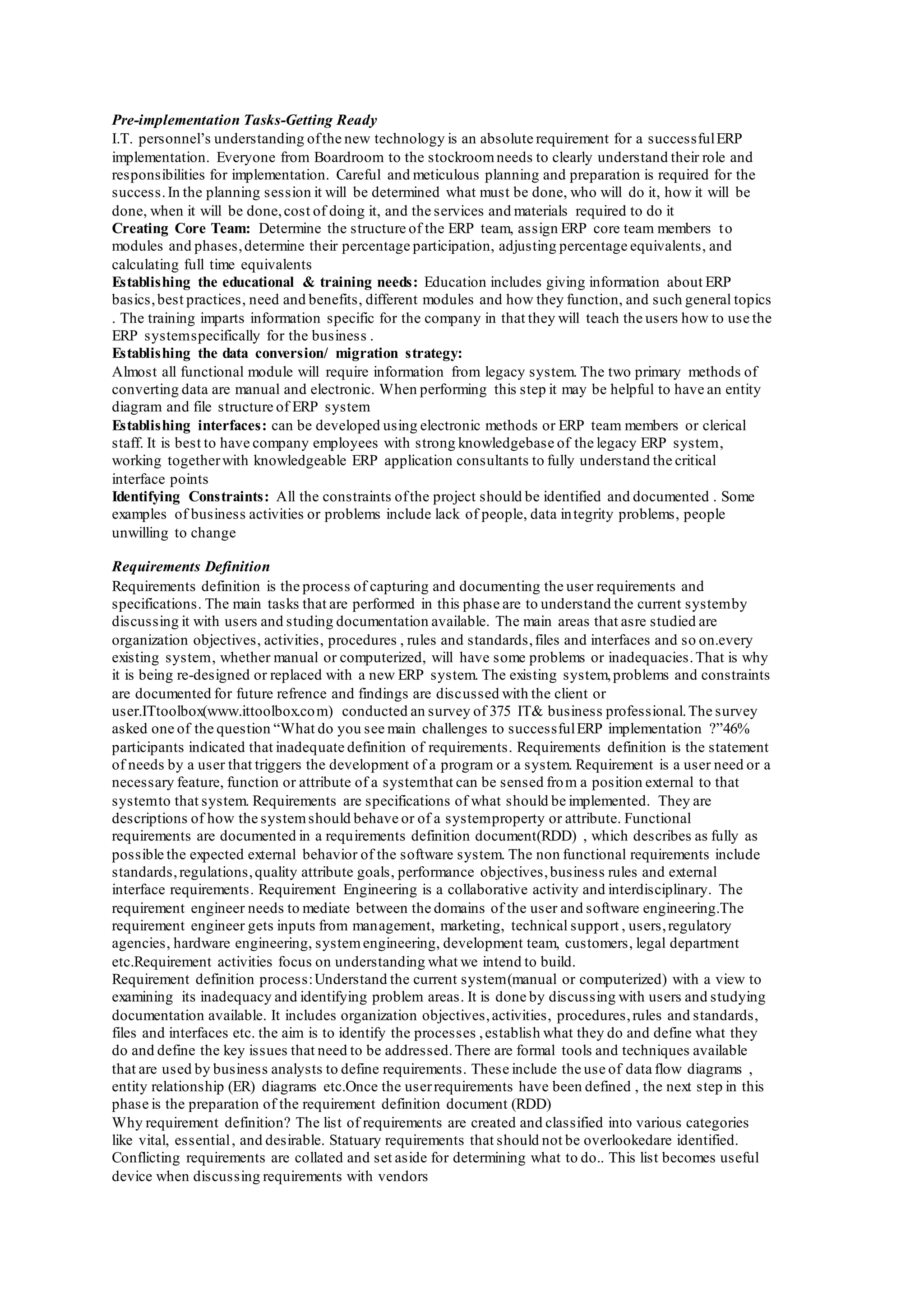 Pre-implementation Tasks-Getting Ready
I.T. personnel’s understanding ofthe new technology is an absolute requirement for a successfulERP
implementation. Everyone from Boardroom to the stockroomneeds to clearly understand their role and
responsibilities for implementation. Careful and meticulous planning and preparation is required for the
success.In the planning session it will be determined what must be done, who will do it, how it will be
done, when it will be done,cost of doing it, and the services and materials required to do it
Creating Core Team: Determine the structure of the ERP team, assign ERP core team members to
modules and phases,determine their percentage participation, adjusting percentage equivalents, and
calculating full time equivalents
Establishing the educational & training needs: Education includes giving information about ERP
basics,best practices, need and benefits, different modules and how they function, and such general topics
. The training imparts information specific for the company in that they will teach the users how to use the
ERP systemspecifically for the business .
Establishing the data conversion/ migration strategy:
Almost all functional module will require information from legacy system. The two primary methods of
converting data are manual and electronic. When performing this step it may be helpful to have an entity
diagram and file structure of ERP system
Establishing interfaces: can be developed using electronic methods or ERP team members or clerical
staff. It is best to have company employees with strong knowledgebase of the legacy ERP system,
working togetherwith knowledgeable ERP application consultants to fully understand the critical
interface points
Identifying Constraints: All the constraints ofthe project should be identified and documented . Some
examples of business activities or problems include lack of people, data integrity problems, people
unwilling to change
Requirements Definition
Requirements definition is the process of capturing and documenting the user requirements and
specifications. The main tasks that are performed in this phase are to understand the current systemby
discussing it with users and studing documentation available. The main areas that asre studied are
organization objectives, activities, procedures , rules and standards,files and interfaces and so on.every
existing system, whether manual or computerized, will have some problems or inadequacies.That is why
it is being re-designed or replaced with a new ERP system. The existing system,problems and constraints
are documented for future refrence and findings are discussed with the client or
user.ITtoolbox(www.ittoolbox.com) conducted an survey of 375 IT& business professional.The survey
asked one of the question “What do you see main challenges to successfulERP implementation ?”46%
participants indicated that inadequate definition of requirements. Requirements definition is the statement
of needs by a user that triggers the development of a program or a system. Requirement is a user need or a
necessary feature, function or attribute of a systemthat can be sensed from a position external to that
systemto that system. Requirements are specifications of what should be implemented. They are
descriptions of how the systemshould behave or of a systemproperty or attribute. Functional
requirements are documented in a requirements definition document(RDD) , which describes as fully as
possible the expected external behavior of the software system. The non functional requirements include
standards,regulations,quality attribute goals, performance objectives,business rules and external
interface requirements. Requirement Engineering is a collaborative activity and interdisciplinary. The
requirement engineer needs to mediate between the domains of the user and software engineering.The
requirement engineer gets inputs from management, marketing, technical support , users,regulatory
agencies, hardware engineering, systemengineering, development team, customers, legal department
etc.Requirement activities focus on understanding what we intend to build.
Requirement definition process:Understand the current system(manual or computerized) with a view to
examining its inadequacy and identifying problem areas. It is done by discussing with users and studying
documentation available. It includes organization objectives,activities, procedures,rules and standards,
files and interfaces etc. the aim is to identify the processes ,establish what they do and define what they
do and define the key issues that need to be addressed.There are formal tools and techniques available
that are used by business analysts to define requirements. These include the use of data flow diagrams ,
entity relationship (ER) diagrams etc.Once the userrequirements have been defined , the next step in this
phase is the preparation of the requirement definition document (RDD)
Why requirement definition? The list of requirements are created and classified into various categories
like vital, essential, and desirable. Statuary requirements that should not be overlookedare identified.
Conflicting requirements are collated and set aside for determining what to do.. This list becomes useful
device when discussing requirements with vendors
 
