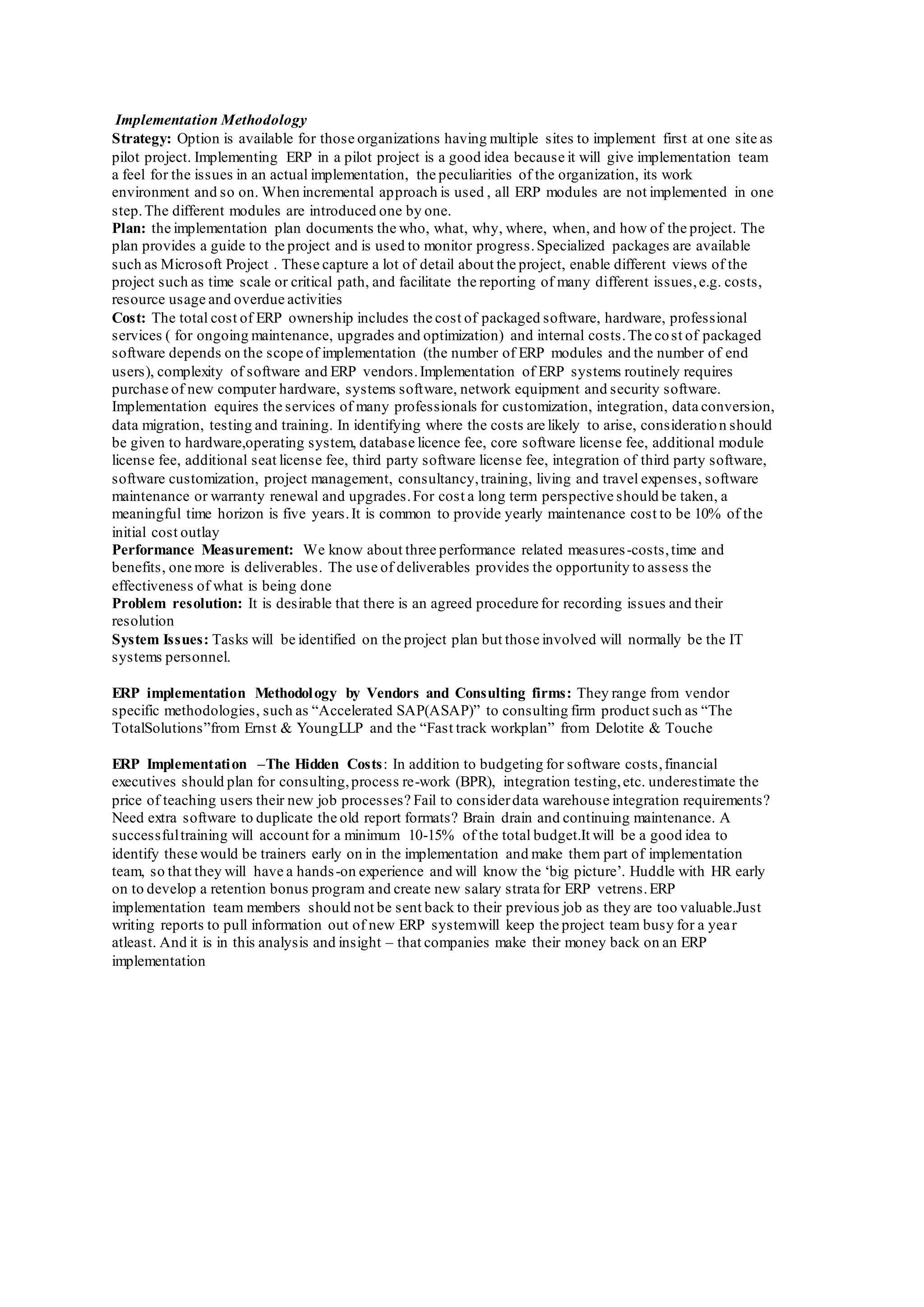 Implementation Methodology
Strategy: Option is available for those organizations having multiple sites to implement first at one site as
pilot project. Implementing ERP in a pilot project is a good idea because it will give implementation team
a feel for the issues in an actual implementation, the peculiarities of the organization, its work
environment and so on. When incremental approach is used , all ERP modules are not implemented in one
step.The different modules are introduced one by one.
Plan: the implementation plan documents the who, what, why, where, when, and how of the project. The
plan provides a guide to the project and is used to monitor progress.Specialized packages are available
such as Microsoft Project . These capture a lot of detail about the project, enable different views of the
project such as time scale or critical path, and facilitate the reporting of many different issues,e.g. costs,
resource usage and overdue activities
Cost: The total cost of ERP ownership includes the cost of packaged software, hardware, professional
services ( for ongoing maintenance, upgrades and optimization) and internal costs.The cost of packaged
software depends on the scope of implementation (the number of ERP modules and the number of end
users), complexity of software and ERP vendors.Implementation of ERP systems routinely requires
purchase of new computer hardware, systems software, network equipment and security software.
Implementation equires the services of many professionals for customization, integration, data conversion,
data migration, testing and training. In identifying where the costs are likely to arise, consideration should
be given to hardware,operating system, database licence fee, core software license fee, additional module
license fee, additional seat license fee, third party software license fee, integration of third party software,
software customization, project management, consultancy,training, living and travel expenses, software
maintenance or warranty renewal and upgrades.For cost a long term perspective should be taken, a
meaningful time horizon is five years.It is common to provide yearly maintenance cost to be 10% of the
initial cost outlay
Performance Measurement: We know about three performance related measures-costs,time and
benefits, one more is deliverables. The use of deliverables provides the opportunity to assess the
effectiveness of what is being done
Problem resolution: It is desirable that there is an agreed procedure for recording issues and their
resolution
System Issues: Tasks will be identified on the project plan but those involved will normally be the IT
systems personnel.
ERP implementation Methodology by Vendors and Consulting firms: They range from vendor
specific methodologies, such as “Accelerated SAP(ASAP)” to consulting firm product such as “The
TotalSolutions”from Ernst & YoungLLP and the “Fast track workplan” from Delotite & Touche
ERP Implementation –The Hidden Costs: In addition to budgeting for software costs,financial
executives should plan for consulting,process re-work (BPR), integration testing,etc. underestimate the
price of teaching users their new job processes? Fail to considerdata warehouse integration requirements?
Need extra software to duplicate the old report formats? Brain drain and continuing maintenance. A
successfultraining will account for a minimum 10-15% of the total budget.It will be a good idea to
identify these would be trainers early on in the implementation and make them part of implementation
team, so that they will have a hands-on experience and will know the ‘big picture’. Huddle with HR early
on to develop a retention bonus program and create new salary strata for ERP vetrens.ERP
implementation team members should not be sent back to their previous job as they are too valuable.Just
writing reports to pull information out of new ERP systemwill keep the project team busy for a year
atleast. And it is in this analysis and insight – that companies make their money back on an ERP
implementation
 