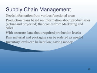 26
Supply Chain Management
Needs information from various functional areas
Production plans based on information about product sales
(actual and projected) that comes from Marketing and
Sales
With accurate data about required production levels:
Raw material and packaging can be ordered as needed
Inventory levels can be kept low, saving money
 