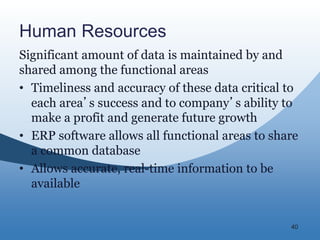 40
Human Resources
Significant amount of data is maintained by and
shared among the functional areas
• Timeliness and accuracy of these data critical to
each area’s success and to company’s ability to
make a profit and generate future growth
• ERP software allows all functional areas to share
a common database
• Allows accurate, real-time information to be
available
 