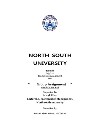 NORTH SOUTH
UNIVERSITY
Fall2015
Mgt314
Production management
Sec-
“ Group Assignment “
GROUP-PROCESS
Submitted To:
Adeyl Khan
Lecturer, Department of Management,
North south university
Submitted By:
Tanzira Alam Shikta(1220079030)
 