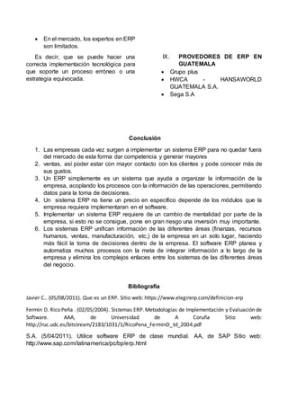  En el mercado, los expertos en ERP
son limitados.
Es decir, que se puede hacer una
correcta implementación tecnológica para
que soporte un proceso erróneo o una
estrategia equivocada.
IX. PROVEDORES DE ERP EN
GUATEMALA
 Grupo plus
 HWCA - HANSAWORLD
GUATEMALA S.A.
 Sega S.A
Conclusión
1. Las empresas cada vez surgen a implementar un sistema ERP para no quedar fuera
del mercado de esta forma dar competencia y generar mayores
2. ventas, así poder estar con mayor contacto con los clientes y pode conocer más de
sus gustos.
3. Un ERP simplemente es un sistema que ayuda a organizar la información de la
empresa, acoplando los procesos con la información de las operaciones, permitiendo
datos para la toma de decisiones.
4. Un sistema ERP no tiene un precio en específico depende de los módulos que la
empresa requiera implementaran en el software.
5. Implementar un sistema ERP requiere de un cambio de mentalidad por parte de la
empresa, si esto no se consigue, pone en gran riesgo una inversión muy importante.
6. Los sistemas ERP unifican información de las diferentes áreas (finanzas, recursos
humanos, ventas, manufacturación, etc,) de la empresa en un solo lugar, haciendo
más fácil la toma de decisiones dentro de la empresa. El software ERP planea y
automatiza muchos procesos con la meta de integrar información a lo largo de la
empresa y elimina los complejos enlaces entre los sistemas de las diferentes áreas
del negocio.
Bibliografía
Javier C.. (05/08/2011). Que es un ERP. Sitio web: https://www.elegirerp.com/definicion-erp
Fermín D. Rico Peña . (02/05/2004). Sistemas ERP. Metodologías de Implementación y Evaluación de
Software. AAA, de Universidad de A Coruña Sitio web:
http://ruc.udc.es/bitstream/2183/1031/1/RicoPena_FerminD_td_2004.pdf
S.A. (5/04/2011). Utilice software ERP de clase mundial. AA, de SAP Sitio web:
http://www.sap.com/latinamerica/pc/bp/erp.html
 
