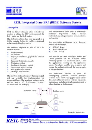 Shaping Rural India
Through Electronics, Energy, Information Technology & CommunicationREIL
REIL Integrated Diary ERP (RIDE) Software System
REIL has been working on a low cost software
solution to address the ERP requirements of the
Dairy sector and the SME sector.
The Software solution has been designed in a
highly modular fashion to enable a structured
and economical implementation.
The modules proposed as part of the ERP
solution include:
Finance module
HR module
Employee attendance, payroll and taxation
module
Sales and Distribution module
Production module
Purchase & Inventory module
Cooperative support module
Milk procurement module
Chilling Center module
The first four modules have now been developed
and are available for implementation on
commercial basis. The remaining modules are in
various stages of development, testing,
documentation and packaging.
Description
The implementation shall entail a preliminary
customer requirement study; product
customization; data preparation; implementation
and training.
The application architecture is a three-tier
architecture as follows:
RDBMS Server
Application Server
Client Desktop
The solution has been developed around the
Oracle platform, on the Windows Server
operating system -- as a database server -- and
the applications residing on the application
server. The clients shall be able to access and
operate the application through the browser such
as Internet Explorer.
The application software is based on
contemporary platform; requires minimal
software on the client desktop; provides a central
depository of the application software for ease in
maintenance and change implementation; and a
robust database at the back-end.
Application server Database server
Three-tier architecture
Node
Node
Switch
 