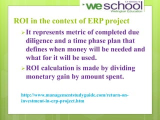 ROI in the context of ERP project
It represents metric of completed due
diligence and a time phase plan that
defines when money will be needed and
what for it will be used.
ROI calculation is made by dividing
monetary gain by amount spent.
http://www.managementstudyguide.com/return-on-
investment-in-erp-project.htm
 