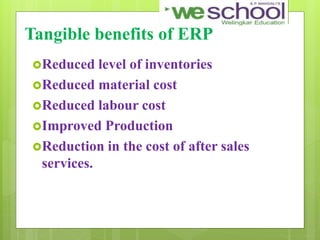 Tangible benefits of ERP
Reduced level of inventories
Reduced material cost
Reduced labour cost
Improved Production
Reduction in the cost of after sales
services.
 
