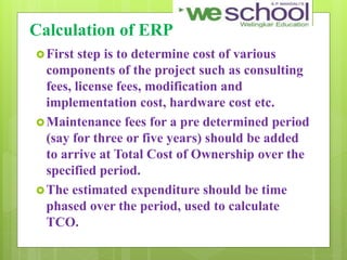 Calculation of ERP
First step is to determine cost of various
components of the project such as consulting
fees, license fees, modification and
implementation cost, hardware cost etc.
Maintenance fees for a pre determined period
(say for three or five years) should be added
to arrive at Total Cost of Ownership over the
specified period.
The estimated expenditure should be time
phased over the period, used to calculate
TCO.
 