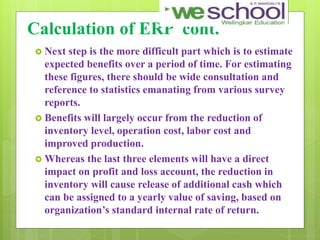 Calculation of ERP cont.
 Next step is the more difficult part which is to estimate
expected benefits over a period of time. For estimating
these figures, there should be wide consultation and
reference to statistics emanating from various survey
reports.
 Benefits will largely occur from the reduction of
inventory level, operation cost, labor cost and
improved production.
 Whereas the last three elements will have a direct
impact on profit and loss account, the reduction in
inventory will cause release of additional cash which
can be assigned to a yearly value of saving, based on
organization’s standard internal rate of return.
 