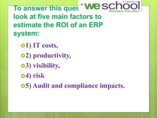 To answer this question, We would
look at five main factors to
estimate the ROI of an ERP
system:
1) IT costs,
2) productivity,
3) visibility,
4) risk
5) Audit and compliance impacts.
 