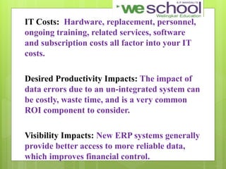 IT Costs: Hardware, replacement, personnel,
ongoing training, related services, software
and subscription costs all factor into your IT
costs.
Desired Productivity Impacts: The impact of
data errors due to an un-integrated system can
be costly, waste time, and is a very common
ROI component to consider.
Visibility Impacts: New ERP systems generally
provide better access to more reliable data,
which improves financial control.
 
