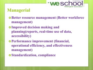 Managerial
Better resource management (Better workforce
management)
Improved decision making and
planning(reports, real-time use of data,
accessibility)
Performance improvement (financial,
operational efficiency, and effectiveness
management)
Standardization, compliance
 