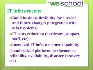 IT Infrastructure
Build business flexibility for current
and future changes (integration with
other systems)
IT costs reduction (hardware, support
staff, etc)
Increased IT infrastructure capability
(standardized platform, performance,
reliability, availability, disaster recovery
etc)
 