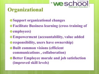 Organizational
Support organizational changes
Facilitate Business learning (cross training of
employees)
Empowerment (accountability, value added
responsibility, users have ownership)
Built common visions (efficient
communications , collaboration)
Better Employee morale and job satisfaction
(improved skill levels)
 