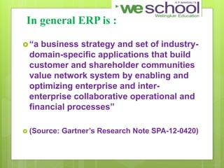In general ERP is :
“a business strategy and set of industry-
domain-specific applications that build
customer and shareholder communities
value network system by enabling and
optimizing enterprise and inter-
enterprise collaborative operational and
financial processes”
 (Source: Gartner’s Research Note SPA-12-0420)
 