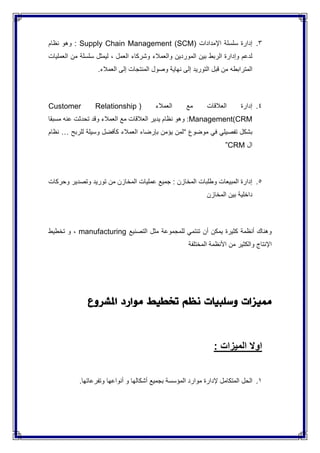 3.( ‫اإلمدادات‬ ‫سلسلة‬ ‫إدارة‬Supply Chain Management (SCM‫نظام‬ ‫وهو‬ :
‫العمليات‬ ‫من‬ ‫سلسلة‬ ‫ليمثل‬ ، ‫العمل‬ ‫وشركاء‬ ‫والعمالء‬ ‫الموردين‬ ‫بين‬ ‫الربط‬ ‫وإدارة‬ ‫لدعم‬
‫المترابطه‬.‫العمالء‬ ‫إلى‬ ‫المنتجات‬ ‫وصول‬ ‫نهاية‬ ‫إلى‬ ‫التوريد‬ ‫قبل‬ ‫من‬
4.( ‫العمالء‬ ‫مع‬ ‫العالقات‬ ‫إدارة‬Customer Relationship
Management(CRM‫مسبقا‬ ‫عنه‬ ‫تحدثت‬ ‫وقد‬ ‫العمالء‬ ‫مع‬ ‫العالقات‬ ‫يدير‬ ‫نظام‬ ‫وهو‬ :
‫موضوع‬ ‫في‬ ‫تفصيلي‬ ‫بشكل‬“‫للربح‬ ‫وسيلة‬ ‫كأفضل‬ ‫العمالء‬ ‫بإرضاء‬ ‫يؤمن‬ ‫لمن‬…‫نظام‬
‫ال‬CRM”
5.‫وحركات‬ ‫وتصدير‬ ‫توريد‬ ‫من‬ ‫المخازن‬ ‫عمليات‬ ‫جميع‬ : ‫المخازن‬ ‫وطلبات‬ ‫المبيعات‬ ‫إدارة‬
‫المخازن‬ ‫بين‬ ‫داخلية‬
‫التصنيع‬ ‫مثل‬ ‫للمجموعة‬ ‫تنتمي‬ ‫أن‬ ‫يمكن‬ ‫كثيرة‬ ‫أنظمة‬ ‫وهناك‬manufacturing‫تخطيط‬ ‫و‬ ،
‫المختلفة‬ ‫األنظمة‬ ‫من‬ ‫والكثير‬ ‫اإلنتاج‬
‫مميزات‬‫وسلبيات‬‫نظم‬‫ختطيط‬‫موارد‬‫امل‬‫شروع‬
‫اوال‬‫الميزات‬:
1.‫الحل‬‫المتكامل‬‫إلدارة‬‫موارد‬‫المؤسسة‬‫بجميع‬‫أشكالها‬‫و‬‫أنواعها‬‫وتفرعاتها‬.
 