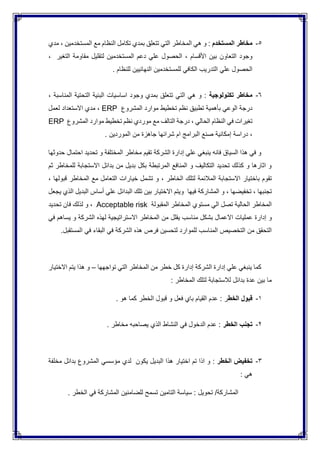 5-‫المستخدم‬ ‫مخاطر‬‫المستخدمين‬ ‫مع‬ ‫النظام‬ ‫تكامل‬ ‫بمدي‬ ‫تتعلق‬ ‫التي‬ ‫المخاطر‬ ‫هي‬ ‫و‬ :،‫م‬‫دي‬
‫األقسام‬ ‫بين‬ ‫التعاون‬ ‫وجود‬،‫التغير‬ ‫مقاومة‬ ‫لتقليل‬ ‫المستخدمين‬ ‫دعم‬ ‫علي‬ ‫الحصول‬،
‫علي‬ ‫الحصول‬‫التدريب‬‫ال‬‫للمستخدمين‬ ‫كافي‬‫النهائيين‬. ‫للنظام‬
6-‫تكنولوجية‬ ‫مخاطر‬‫المناسبة‬ ‫التحتية‬ ‫البنية‬ ‫اساسيات‬ ‫وجود‬ ‫بمدي‬ ‫تتعلق‬ ‫التي‬ ‫هي‬ ‫و‬ :،
‫بأه‬ ‫الوعي‬ ‫درجة‬‫م‬‫المشروع‬ ‫موارد‬ ‫تخطيط‬ ‫نظم‬ ‫تطبيق‬ ‫ية‬ERP،‫لعمل‬ ‫االستعداد‬ ‫مدي‬
‫الحالي‬ ‫النظام‬ ‫في‬ ‫تغيرات‬،‫المشر‬ ‫موارد‬ ‫تخطيط‬ ‫نظم‬ ‫موردي‬ ‫مع‬ ‫التالف‬ ‫درجة‬‫وع‬ERP
،‫دراسة‬‫الموردين‬ ‫من‬ ‫جاهزة‬ ‫شرائها‬ ‫ام‬ ‫البرامج‬ ‫صنع‬ ‫إمكانية‬.
‫تحديد‬ ‫و‬ ‫المختلفة‬ ‫مخاطر‬ ‫تقيم‬ ‫الشركة‬ ‫إدارة‬ ‫علي‬ ‫ينبغي‬ ‫فانه‬ ‫السياق‬ ‫هذا‬ ‫في‬ ‫و‬‫احتمال‬‫حدوثها‬
‫ثم‬ ‫للمخاطر‬ ‫االستجابة‬ ‫بدائل‬ ‫من‬ ‫بديل‬ ‫بكل‬ ‫المرتبطة‬ ‫المنافع‬ ‫و‬ ‫التكاليف‬ ‫تحديد‬ ‫كذلك‬ ‫و‬ ‫اثارها‬ ‫و‬
‫باخت‬ ‫تقوم‬‫الخاطر‬ ‫لتلك‬ ‫المالئمة‬ ‫االستجابة‬ ‫يار‬،‫قبولها‬ ‫المخاطر‬ ‫مع‬ ‫التعامل‬ ‫خيارات‬ ‫تشمل‬ ‫و‬،
‫تجنبها‬،‫تخفيضها‬،‫فيها‬ ‫المشاركة‬ ‫و‬‫يجع‬ ‫الذي‬ ‫البديل‬ ‫أساس‬ ‫علي‬ ‫البدائل‬ ‫تلك‬ ‫بين‬ ‫االختيار‬ ‫ويتم‬‫ل‬
‫المقبولة‬ ‫المخاطر‬ ‫مستوي‬ ‫الي‬ ‫تصل‬ ‫الحالية‬ ‫المخاطر‬Acceptable risk،‫تحديد‬ ‫فان‬ ‫لذلك‬ ‫و‬
‫و‬‫مناسب‬ ‫بشكل‬ ‫االعمال‬ ‫عمليات‬ ‫إدارة‬‫يقلل‬‫في‬ ‫يساهم‬ ‫و‬ ‫الشركة‬ ‫لهذه‬ ‫االستراتيجية‬ ‫المخاطر‬ ‫من‬
‫المستقبل‬ ‫في‬ ‫البقاء‬ ‫في‬ ‫الشركة‬ ‫هذه‬ ‫فرص‬ ‫لتحسين‬ ‫للموارد‬ ‫المناسب‬ ‫التخصيص‬ ‫من‬ ‫التحقق‬.
‫كما‬‫ينبغي‬‫تواجهها‬ ‫التي‬ ‫المخاطر‬ ‫من‬ ‫خطر‬ ‫كل‬ ‫إدارة‬ ‫الشركة‬ ‫إدارة‬ ‫علي‬–‫االختيار‬ ‫يتم‬ ‫هذا‬ ‫و‬
: ‫المخاطر‬ ‫لتلك‬ ‫لالستجابة‬ ‫بدائل‬ ‫عدة‬ ‫بين‬ ‫ما‬
1-‫ق‬‫الخط‬ ‫بول‬‫هو‬ ‫كما‬ ‫الخطر‬ ‫قبول‬ ‫و‬ ‫فعل‬ ‫باي‬ ‫القيام‬ ‫عدم‬ : ‫ر‬.
2-‫الخطر‬ ‫تجنب‬. ‫مخاطر‬ ‫يصاحبه‬ ‫الذي‬ ‫النشاط‬ ‫في‬ ‫الدخول‬ ‫عدم‬ :
3-‫الخطر‬ ‫تخفيض‬:‫مخلفة‬ ‫بدائل‬ ‫المشروع‬ ‫مؤسسي‬ ‫لدي‬ ‫يكون‬ ‫البديل‬ ‫هذا‬ ‫اختيار‬ ‫تم‬ ‫اذا‬ ‫و‬
: ‫هي‬
‫المش‬. ‫الخطر‬ ‫في‬ ‫المشاركة‬ ‫للضامنين‬ ‫تسمح‬ ‫التامين‬ ‫سياسة‬ : ‫تحويل‬ /‫اركة‬
 