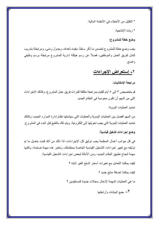 .‫المالية‬ ‫األنظمة‬ ‫في‬ ‫األخطاء‬ ‫من‬ ‫التقليل‬ *
.‫اإلنتاجية‬ ‫زيادة‬ *
:‫للمشروع‬ ‫خطة‬ ‫وضع‬
‫بتدريب‬ ‫ومرتبطة‬ ،‫زمني‬ ‫وجدول‬ ‫بأهداف‬ ‫مقيدة‬ ،ً‫ا‬‫سابق‬ ‫كر‬ُ‫ذ‬ ‫ما‬ ‫تتضمن‬ ‫للمشروع‬ ‫خطة‬ ‫وضع‬ ‫يجب‬
‫وظيفي‬ ‫برسم‬ ‫مرتبطة‬ ‫للمشروع‬ ‫إدارية‬ ‫هيكلة‬ ‫رسم‬ ‫عن‬ ً‫ال‬‫فض‬ ،‫والموظفين‬ ‫العمل‬ ‫لفريق‬ ‫كامل‬
.‫واضح‬
2-‫إستع‬‫اإلجراءات‬ ‫راض‬
‫اإلمكانيات‬ ‫مراجعة‬:
‫بتخصيص‬ ‫قم‬3‫إلى‬5‫اإلجراءات‬ ‫وكذلك‬ ،‫المشروع‬ ‫عمل‬ ‫فريق‬ ‫لقدرات‬ ‫مكثفة‬ ‫بمراجعة‬ ‫للقيام‬ ‫أيام‬
.‫الجديد‬ ‫النظام‬ ‫في‬ ‫محوسبة‬ ‫تكون‬ ‫أن‬ ‫المهم‬ ‫من‬ ‫التي‬
:‫اليدوية‬ ‫العمليات‬ ‫تحديد‬
‫إدا‬ ‫نظام‬ ‫سيشملها‬ ‫التي‬ ‫والعمليات‬ ‫اليدوية‬ ‫العمليات‬ ‫بين‬ ‫الفصل‬ ‫المهم‬ ‫من‬‫وك‬ ،‫الجديد‬ ‫الموارد‬ ‫رة‬‫ذلك‬
.‫المشروع‬ ‫في‬ ‫البدء‬ ‫قبل‬ ‫بالطبع‬ ‫ذلك‬ ‫ويتم‬ .‫إلكترونية‬ ‫إلى‬ ‫تحويلها‬ ‫يجب‬ ‫التي‬ ‫اليدوية‬ ‫العمليات‬ ‫تحديد‬
‫قياسية‬ ‫تشغيل‬ ‫إجراءات‬ ‫وضع‬:
‫تم‬ ‫ما‬ ‫بتعديل‬ ‫قمت‬ ‫أنك‬ ‫من‬ ‫تأكد‬ ‫لذا‬ ،‫اإلجراءات‬ ‫كل‬ ‫توثيق‬ ‫يحب‬ ‫المنظمة‬ ‫أعمال‬ ‫جوانب‬ ‫كل‬ ‫في‬
‫التشغ‬ ‫إجراءات‬ ‫تغيير‬ ‫مع‬ ‫توثيقه‬‫ولكنها‬ ،‫ضخمة‬ ‫مهمة‬ ‫هذه‬ ‫وتعتبر‬ ،‫بمنظمتك‬ ‫الخاصة‬ ‫القياسية‬ ‫يل‬
:‫القياسية‬ ‫التشغيل‬ ‫إجراءات‬ ‫لبعض‬ ‫األمثلة‬ ‫ومن‬ ،‫الجديد‬ ‫النظام‬ ‫تطبيق‬ ‫لنجاح‬ ‫مهمة‬
‫؟‬ ‫ثابته‬ ‫الغير‬ ‫السلع‬ ‫أسعار‬ ‫تغيرات‬ ‫مع‬ ‫التعامل‬ ‫يمكننا‬ ‫كيف‬
‫؟‬ ‫جديد‬ ‫منتج‬ ‫إضافة‬ ‫يمكننا‬ ‫كيف‬
‫جديدة‬ ‫سجالت‬ ‫إلدخال‬ ‫المهمة‬ ‫العمليات‬ ‫هي‬ ‫ما‬‫؟‬ ‫للمستفيدين‬
2-‫وأرشفتها‬ ‫البيانات‬ ‫جمع‬
 