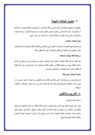 3-‫المهمة‬ ‫البيانات‬ ‫تحويل‬
‫ب‬‫دمها‬ِ‫ق‬‫ل‬ ‫إما‬ ،‫الجديد‬ ‫النظام‬ ‫في‬ ‫وأرشفتها‬ ‫العمليات‬ ‫كافة‬ ‫بتحويل‬ ‫تقوم‬ ‫أن‬ ‫المنظمة‬ ‫تستطيع‬ ‫لن‬ ‫الطبع‬
‫البيانات‬ ‫نوعية‬ ‫إلختيار‬ ‫إستراتيجية‬ ‫بتحديد‬ ‫القيام‬ ‫فيجب‬ ،‫بعضها‬ ‫إلى‬ ‫الحاجة‬ ‫لعدم‬ ‫أو‬ ‫لكثرتها‬ ‫أو‬
‫والمعلومات‬.‫المهم‬ ‫غير‬ ‫عن‬ ‫واإلستغناء‬ ،‫الجديد‬ ‫النظام‬ ‫إلى‬ ‫نقلها‬ ‫يجب‬ ‫التي‬
‫الجديدة‬ ‫البيانات‬ ‫جمع‬:
‫البيانات‬ ‫نوعية‬ ‫بتحديد‬ ‫قم‬ ‫لذلك‬ ،‫النظام‬ ‫في‬ ‫إدخالها‬ ‫إلى‬ ‫الجديدة‬ ‫والبيانات‬ ‫المعلومات‬ ‫جميع‬ ‫تحتاج‬ ‫لن‬
.‫بذلك‬ ‫الموظفين‬ ‫وأخبر‬ ،ً‫ال‬‫مستقب‬ ‫النظام‬ ‫في‬ ‫إدخالها‬ ‫إلى‬ ‫ستحتاج‬ ‫التي‬
‫الب‬ ‫كافة‬ ‫مراجعة‬‫دخلة‬ُ‫م‬‫ال‬ ‫يانات‬:
‫قاعدة‬ ‫في‬ ‫وترتيبها‬ ً‫ا‬‫يدوي‬ ‫جمعها‬ ‫تم‬ ‫والتي‬ ‫المنظمة‬ ‫لدى‬ ‫المهمة‬ ‫البيانات‬ ‫كافة‬ ‫بإدخال‬ ‫القيام‬ ‫بعد‬
‫النقطة‬ ‫هذه‬ ‫على‬ ‫الحرص‬ ‫عدم‬ ‫ألن‬ ،‫بياناتها‬ ‫واكتمال‬ ‫دقتها‬ ‫من‬ ‫للتأكد‬ ‫مراجعتها‬ ‫يجب‬ ،‫النظام‬ ‫بيانات‬
.‫وغيرهم‬ ‫للمانحين‬ ‫أو‬ ‫للعمالء‬ ‫هامة‬ ‫بيانات‬ ‫ُفقدك‬‫ي‬ ‫قد‬
‫ا‬ ‫متابعة‬‫المؤرشفة‬ ‫لبيانات‬:
‫أو‬ ‫ضرورية‬ ‫الغير‬ ‫البيانات‬ ‫من‬ ‫التخلص‬ ‫وقم‬ ،‫النظام‬ ‫في‬ ‫المؤرشفة‬ ‫للبيانات‬ ‫دوري‬ ‫باستعراض‬ ‫قم‬
‫واألخطاء‬ ‫المشاكل‬ ‫بعض‬ ‫لك‬ ‫يسبب‬ ‫قد‬ ‫البيانات‬ ‫فتراكم‬ ،ً‫ا‬‫بتات‬ ‫إليها‬ ‫بالحاجة‬ ‫المنظمة‬ ‫تعد‬ ‫لم‬ ‫التي‬
.ً‫ال‬‫مستقب‬
4-‫واإلختبار‬ ‫التدريب‬
:‫البيانات‬ ‫قاعدة‬ ‫قبل‬ ‫ما‬
‫ف‬ ‫على‬ ‫يجب‬‫البرمجية‬ ‫الواجهات‬ ‫خلو‬ ‫من‬ ‫للتأكد‬ ‫كامل‬ ‫أسبوع‬ ‫تخصيص‬ ‫المشروع‬ ‫في‬ ‫العمل‬ ‫ريق‬
ً‫ا‬‫نهائي‬ ‫ربطها‬ ‫قبل‬ ‫وذلك‬ ،‫صحيح‬ ‫بشكل‬ ‫تعمل‬ ‫والخدمات‬ ‫الروابط‬ ‫جميع‬ ‫وأن‬ ،‫مشاكل‬ ‫من‬ ‫للنظام‬
‫اإلستخدام‬ ‫سهلة‬ ‫الواجهة‬ ‫تكون‬ ‫أن‬ ً‫ا‬‫جد‬ ‫المهم‬ ‫من‬ ‫أنه‬ ‫كما‬ .‫المنظمة‬ ‫نظام‬ ‫معلومات‬ ‫بيانات‬ ‫بقاعدة‬
‫الت‬ ‫تمتثل‬ ‫وكذلك‬.‫الجميل‬ ‫صميم‬
 