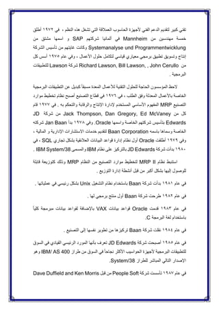‫النظم‬ ‫هذه‬ ‫تشغل‬ ‫التي‬ ‫العمالقة‬ ‫الحاسوب‬ ‫ألجهزة‬ ‫الفني‬ ‫الدعم‬ ‫لتقديم‬ ‫كبير‬ ‫تقني‬،‫في‬1972‫أطلق‬
‫من‬ ‫مهندسين‬ ‫خمسة‬Mannheim‫شركتهم‬ ‫ألمانيا‬ ‫في‬SAP‫من‬ ‫مشتق‬ ‫اسمها‬ ‫و‬
Systemanalyse und Programmentwicklung‫الشركة‬ ‫تأسيس‬ ‫من‬ ‫غايتهم‬ ‫وكانت‬
‫األعمال‬ ‫حلول‬ ‫لتكامل‬ ‫قياسي‬ ‫معياري‬ ‫برمجي‬ ‫تطبيق‬ ‫وتسويق‬ ‫إنتاج‬،‫عام‬ ‫وفي‬1975‫كل‬ ‫أسس‬
‫من‬Richard Lawson, Bill Lawson, , John Cerullo‫شركة‬Lawson‫للتطبيقات‬
. ‫البرمجية‬
‫ا‬ ‫الحظ‬‫البرمجية‬ ‫التطبيقات‬ ‫عن‬ ‫كبديل‬ ً‫ا‬‫مسبق‬ ‫المعدة‬ ‫لألعمال‬ ‫التقنية‬ ‫للحلول‬ ‫الحاجة‬ ‫لمؤسسون‬
‫الطلب‬ ‫وفق‬ ‫المعدلة‬ ‫باألعمال‬ ‫الخاصة‬،‫في‬1976‫موارد‬ ‫تخطيط‬ ‫نظام‬ ‫أصبح‬ ‫التصنيع‬ ‫قطاع‬ ‫في‬
‫التصنيع‬MRP‫في‬ . ‫به‬ ‫والتحكم‬ ‫والرقابة‬ ‫اإلنتاج‬ ‫إلدارة‬ ‫المستخدم‬ ‫األساسي‬ ‫المفهوم‬1977‫قام‬
‫من‬ ‫كل‬Jack Thompson, Dan Gregory, Ed McVaney‫شركة‬ ‫من‬JD
Edwards‫واسمها‬ ‫الخاصة‬ ‫شركتهم‬ ‫بتأسيس‬Oracle‫وفي‬ .1978‫بدأ‬Jan Baan‫شركته‬
‫باسمه‬ ‫وسماها‬ ‫الخاصة‬Baan Corporation‫المالية‬ ‫و‬ ‫اإلدارية‬ ‫االستشارات‬ ‫خدمات‬ ‫لتقديم‬،
‫وفي‬1979‫أطلقت‬Oracle‫الع‬ ‫البيانات‬ ‫قواعد‬ ‫إدارة‬ ‫نظام‬ ‫أول‬‫تجاري‬ ‫بشكل‬ ‫الئقية‬SQL،‫في‬
1980‫شركة‬ ‫بدأت‬JD Edwards‫نظام‬ ‫على‬ ‫بالتركيز‬IBM‫والمسمى‬IBM System/38.
‫نظام‬ ‫استنبط‬MRP II‫النظام‬ ‫من‬ ‫التصنيع‬ ‫موارد‬ ‫لتخطيط‬MRP‫قابلة‬ ‫كتوزيعة‬ ‫وذلك‬
. ‫التوزيع‬ ‫إدارة‬ ‫أنشطة‬ ‫قبل‬ ‫من‬ ‫أكبر‬ ‫بشكل‬ ‫إليها‬ ‫للوصول‬
‫عام‬ ‫في‬1981‫شركة‬ ‫بدأت‬Baan‫باستخد‬‫التشغيل‬ ‫نظام‬ ‫ام‬Unix. ‫عملياتها‬ ‫في‬ ‫رئيسي‬ ‫بشكل‬
‫عام‬ ‫في‬1982‫شركة‬ ‫طرحت‬Baan. ‫لها‬ ‫برمجي‬ ‫منتج‬ ‫أول‬
‫عام‬ ‫في‬1983‫قدمت‬Oracle‫بيانات‬ ‫قواعد‬VAXً‫ا‬‫كلي‬ ‫مبرمجة‬ ‫بيانات‬ ‫لقواعد‬ ‫باإلضافة‬
‫البرمجة‬ ‫لغة‬ ‫باستخدام‬C.
‫عام‬ ‫في‬1984‫شركة‬ ‫نقلت‬Baan‫التصنيع‬ ‫إلى‬ ‫نفسها‬ ‫تطوير‬ ‫من‬ ‫تركيزها‬.
‫عام‬ ‫في‬1985‫شركة‬ ‫أصبحت‬JD Edwards‫السوق‬ ‫في‬ ‫القيادي‬ ‫الرئيسي‬ ‫المورد‬ ‫بأنها‬ ‫تعرف‬
‫طراز‬ ‫من‬ ‫السوق‬ ‫في‬ ً‫ا‬‫نجاح‬ ‫األكثر‬ ‫الحواسيب‬ ‫ألجهزة‬ ‫البرمجية‬ ‫للتطبيقات‬IBM/ AS 400‫وهو‬
‫للطراز‬ ‫المباشر‬ ‫التالي‬ ‫اإلصدار‬System/38.
‫عام‬ ‫في‬1987‫شركة‬ ‫تأسست‬People Soft‫قبل‬ ‫من‬Dave Duffield and Ken Morris
 