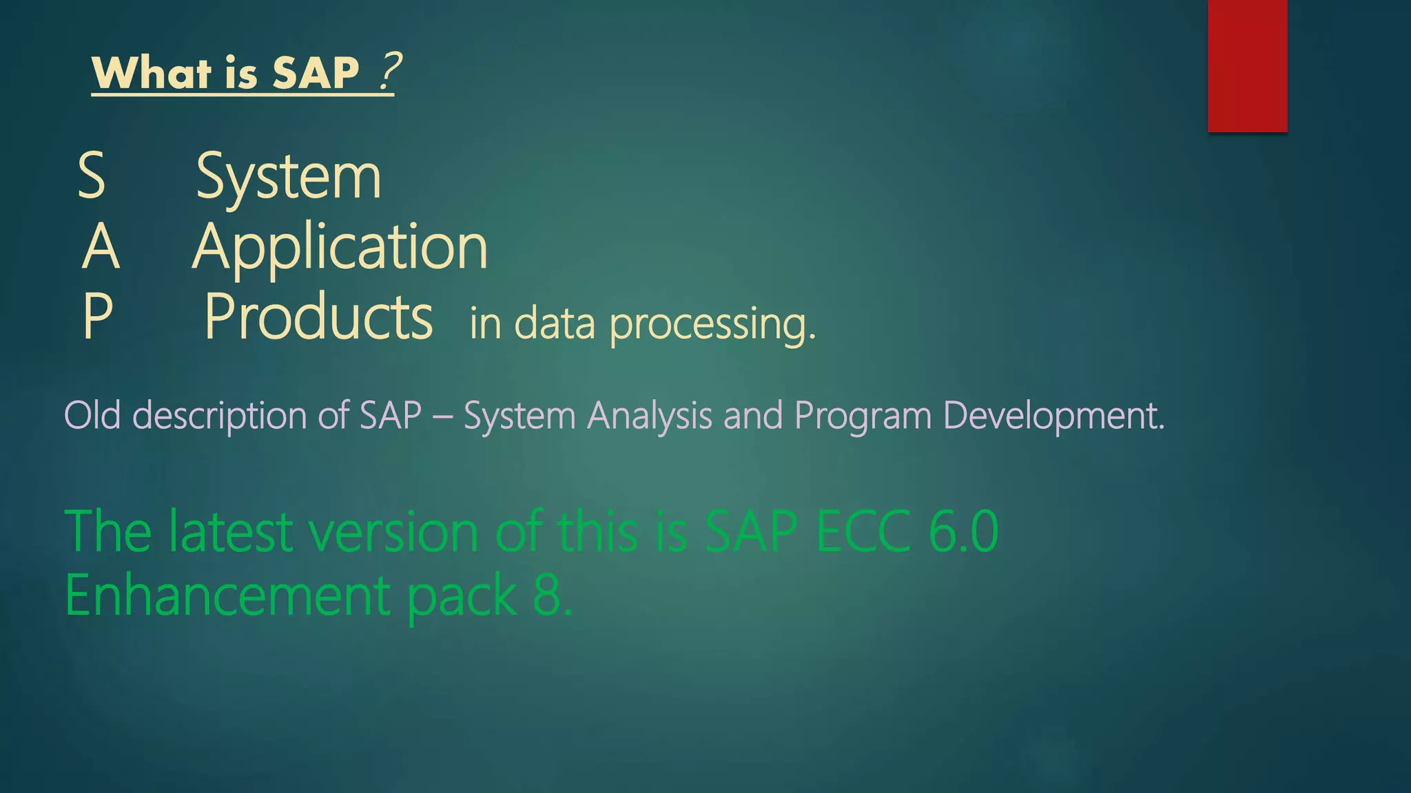 What is SAP ?
S System
A Application
P Products in data processing.
Old description of SAP – System Analysis and Program Development.
The latest version of this is SAP ECC 6.0
Enhancement pack 8.
 