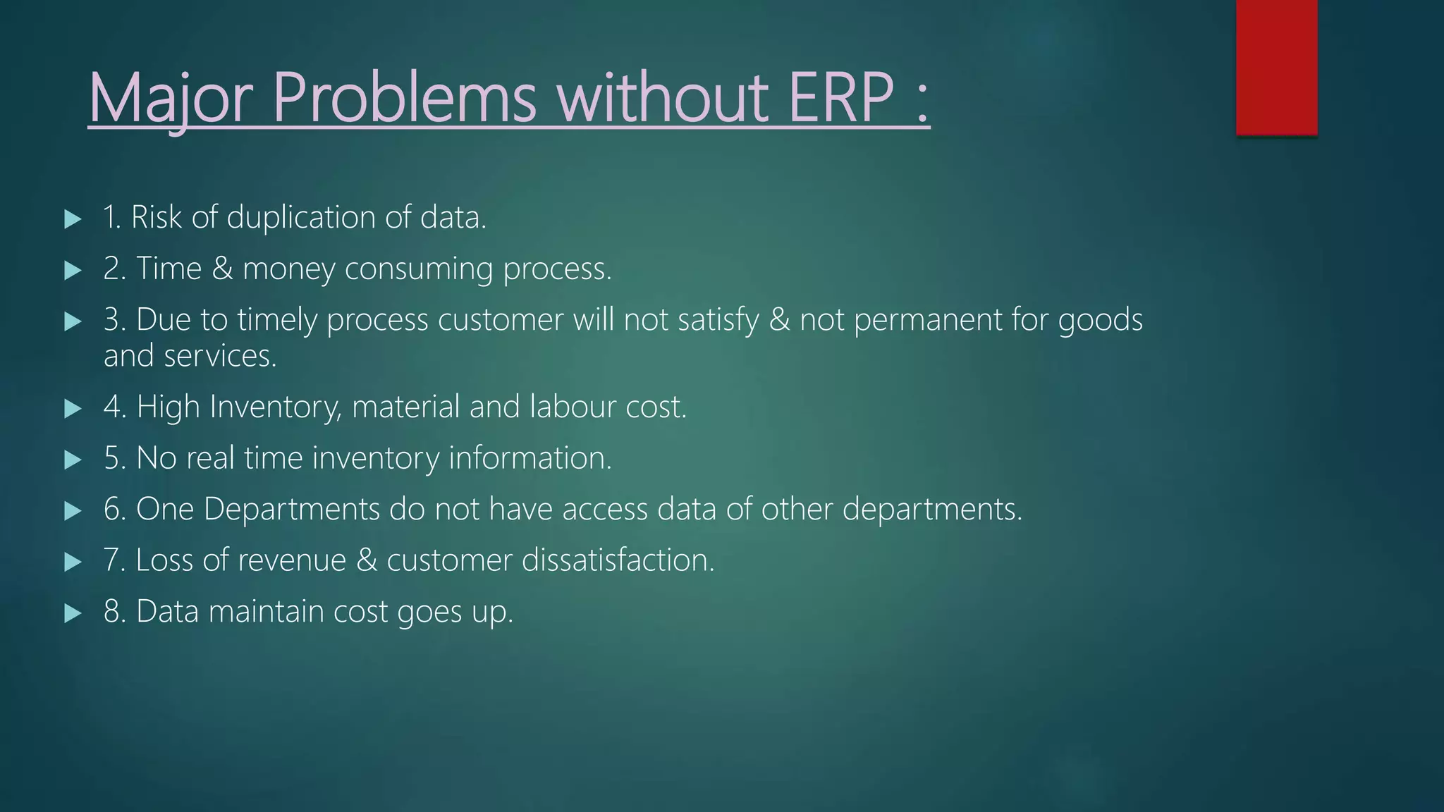 Major Problems without ERP :
 1. Risk of duplication of data.
 2. Time & money consuming process.
 3. Due to timely process customer will not satisfy & not permanent for goods
and services.
 4. High Inventory, material and labour cost.
 5. No real time inventory information.
 6. One Departments do not have access data of other departments.
 7. Loss of revenue & customer dissatisfaction.
 8. Data maintain cost goes up.
 
