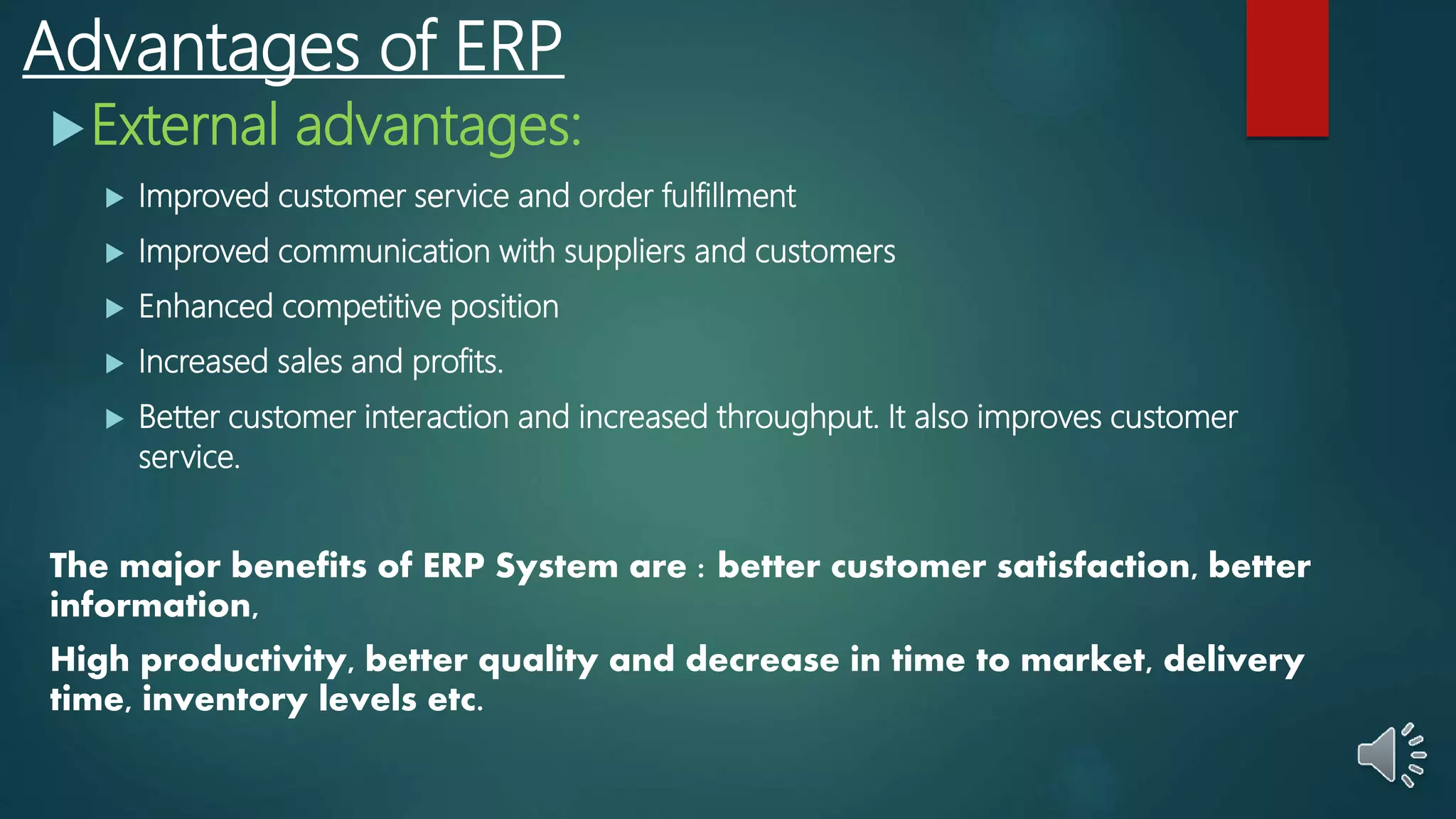 Advantages of ERP
External advantages:
 Improved customer service and order fulfillment
 Improved communication with suppliers and customers
 Enhanced competitive position
 Increased sales and profits.
 Better customer interaction and increased throughput. It also improves customer
service.
The major benefits of ERP System are : better customer satisfaction, better
information,
High productivity, better quality and decrease in time to market, delivery
time, inventory levels etc.
 