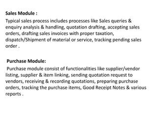 Sales Module :
Typical sales process includes processes like Sales queries &
enquiry analysis & handling, quotation drafting, accepting sales
orders, drafting sales invoices with proper taxation,
dispatch/Shipment of material or service, tracking pending sales
order .
Purchase Module:
Purchase module consist of functionalities like supplier/vendor
listing, supplier & item linking, sending quotation request to
vendors, receiving & recording quotations, preparing purchase
orders, tracking the purchase items, Good Receipt Notes & various
reports .
 