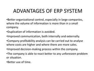 ADVANTAGES OF ERP SYSTEM
•Better organizational control, especially in large companies,
where the volume of information is more than in a small
company.
•Duplication of information is avoided.
•Improved communication, both internally and externally.
•Company profitability analysis can be carried out to analyse
where costs are higher and where there are more sales.
•Improved decision-making process within the company.
•The company is able to react better to any unforeseen problem
or situation.
•Better use of time.
 