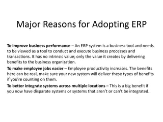 Major Reasons for Adopting ERP
To improve business performance – An ERP system is a business tool and needs
to be viewed as a tool to conduct and execute business processes and
transactions. It has no intrinsic value; only the value it creates by delivering
benefits to the business organization.
To make employee jobs easier – Employee productivity increases. The benefits
here can be real, make sure your new system will deliver these types of benefits
if you’re counting on them.
To better integrate systems across multiple locations – This is a big benefit if
you now have disparate systems or systems that aren’t or can’t be integrated.
 