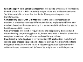 Lack of Support from Senior Management will lead to unnecessary frustrations
in work place. Also, it will cause delay in operations and ineffective decisions.
So, it is essential to ensure that the Senior Management supports the
transformation.
Compatibility Issues with ERP Modules lead to issues in integration of
modules. Companies associate different vendors to implement different ERP
modules, based on their competency. It is very essential that there is a way to
handle compatibility issues.
Cost Overheads will result, if requirements are not properly discussed and
decided during the planning phase. So, before execution, a detailed plan with a
complete breakdown of requirements should be worked out.
Investment in Infrastructure is very essential. ERP applications modules will
require good processing speed and adequate storage. Not allocating suitable
budget for infrastructure will result in reduced application speed and other
software issues. Hardware and Software Security is also equally important.
 