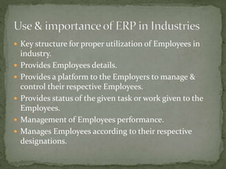  Key structure for proper utilization of Employees in
industry.
 Provides Employees details.
 Provides a platform to the Employers to manage &
control their respective Employees.
 Provides status of the given task or work given to the
Employees.
 Management of Employees performance.
 Manages Employees according to their respective
designations.
 