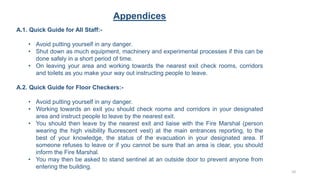Appendices
A.1. Quick Guide for All Staff:-
• Avoid putting yourself in any danger.
• Shut down as much equipment, machinery and experimental processes if this can be
done safely in a short period of time.
• On leaving your area and working towards the nearest exit check rooms, corridors
and toilets as you make your way out instructing people to leave.
A.2. Quick Guide for Floor Checkers:-
• Avoid putting yourself in any danger.
• Working towards an exit you should check rooms and corridors in your designated
area and instruct people to leave by the nearest exit.
• You should then leave by the nearest exit and liaise with the Fire Marshal (person
wearing the high visibility fluorescent vest) at the main entrances reporting, to the
best of your knowledge, the status of the evacuation in your designated area. If
someone refuses to leave or if you cannot be sure that an area is clear, you should
inform the Fire Marshal.
• You may then be asked to stand sentinel at an outside door to prevent anyone from
entering the building.
10
 