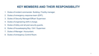 12
KEY MEMBERS AND THEIR RESPONSIBILITY
1. Duties of incident commander: Building / Facility manager.
2. Duties of emergency response team (ERT).
3. Duties of Security Manager/Officer/ Supervisor.
4. Duties of engineering shift in-charge.
5. Duties of lobby and all post security guards.
6. Duties of housekeeping Boy / Girl / Supervisor.
7. Duties of Manager / Accountant.
8. Duties of emergency Control Room.
 