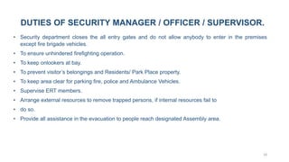 18
DUTIES OF SECURITY MANAGER / OFFICER / SUPERVISOR.
• Security department closes the all entry gates and do not allow anybody to enter in the premises
except fire brigade vehicles.
• To ensure unhindered firefighting operation.
• To keep onlookers at bay.
• To prevent visitor’s belongings and Residents/ Park Place property.
• To keep area clear for parking fire, police and Ambulance Vehicles.
• Supervise ERT members.
• Arrange external resources to remove trapped persons, if internal resources fail to
• do so.
• Provide all assistance in the evacuation to people reach designated Assembly area.
 