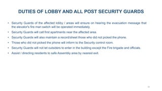 20
DUTIES OF LOBBY AND ALL POST SECURITY GUARDS
• Security Guards of the affected lobby / areas will ensure on hearing the evacuation message that
the elevator's fire man switch will be operated immediately.
• Security Guards will call first apartments near the affected area.
• Security Guards will also maintain a record/sheet those who did not picked the phone.
• Those who did not picked the phone will inform to the Security control room.
• Security Guards will not let outsiders to enter in the building except the Fire brigade and officials.
• Assist / directing residents to safe Assembly area by nearest exit.
 
