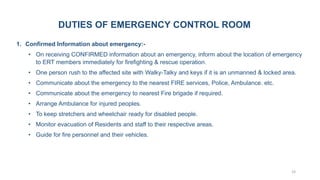 23
DUTIES OF EMERGENCY CONTROL ROOM
1. Confirmed Information about emergency:-
• On receiving CONFIRMED information about an emergency, inform about the location of emergency
to ERT members immediately for firefighting & rescue operation.
• One person rush to the affected site with Walky-Talky and keys if it is an unmanned & locked area.
• Communicate about the emergency to the nearest FIRE services, Police, Ambulance. etc.
• Communicate about the emergency to nearest Fire brigade if required.
• Arrange Ambulance for injured peoples.
• To keep stretchers and wheelchair ready for disabled people.
• Monitor evacuation of Residents and staff to their respective areas.
• Guide for fire personnel and their vehicles.
 