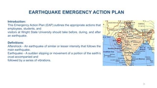 25
Introduction:
This Emergency Action Plan (EAP) outlines the appropriate actions that
employees, students, and
visitors at Wright State University should take before, during, and after
an earthquake.
Definitions:
Aftershock - An earthquake of similar or lesser intensity that follows the
main earthquake.
Earthquake - A sudden slipping or movement of a portion of the earth’s
crust accompanied and
followed by a series of vibrations.
EARTHQUAKE EMERGENCY ACTION PLAN
 
