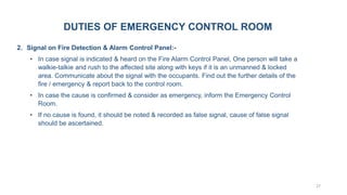 27
2. Signal on Fire Detection & Alarm Control Panel:-
• In case signal is indicated & heard on the Fire Alarm Control Panel, One person will take a
walkie-talkie and rush to the affected site along with keys if it is an unmanned & locked
area. Communicate about the signal with the occupants. Find out the further details of the
fire / emergency & report back to the control room.
• In case the cause is confirmed & consider as emergency, inform the Emergency Control
Room.
• If no cause is found, it should be noted & recorded as false signal, cause of false signal
should be ascertained.
DUTIES OF EMERGENCY CONTROL ROOM
 