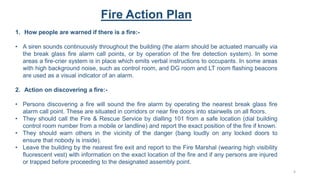 Fire Action Plan
1. How people are warned if there is a fire:-
• A siren sounds continuously throughout the building (the alarm should be actuated manually via
the break glass fire alarm call points, or by operation of the fire detection system). In some
areas a fire-crier system is in place which emits verbal instructions to occupants. In some areas
with high background noise, such as control room, and DG room and LT room flashing beacons
are used as a visual indicator of an alarm.
2. Action on discovering a fire:-
• Persons discovering a fire will sound the fire alarm by operating the nearest break glass fire
alarm call point. These are situated in corridors or near fire doors into stairwells on all floors.
• They should call the Fire & Rescue Service by dialling 101 from a safe location (dial building
control room number from a mobile or landline) and report the exact position of the fire if known.
• They should warn others in the vicinity of the danger (bang loudly on any locked doors to
ensure that nobody is inside).
• Leave the building by the nearest fire exit and report to the Fire Marshal (wearing high visibility
fluorescent vest) with information on the exact location of the fire and if any persons are injured
or trapped before proceeding to the designated assembly point.
4
 