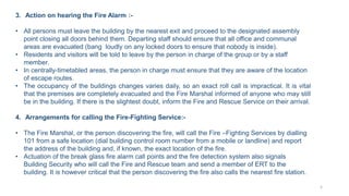 3. Action on hearing the Fire Alarm :-
• All persons must leave the building by the nearest exit and proceed to the designated assembly
point closing all doors behind them. Departing staff should ensure that all office and communal
areas are evacuated (bang loudly on any locked doors to ensure that nobody is inside).
• Residents and visitors will be told to leave by the person in charge of the group or by a staff
member.
• In centrally-timetabled areas, the person in charge must ensure that they are aware of the location
of escape routes.
• The occupancy of the buildings changes varies daily, so an exact roll call is impractical. It is vital
that the premises are completely evacuated and the Fire Marshal informed of anyone who may still
be in the building. If there is the slightest doubt, inform the Fire and Rescue Service on their arrival.
4. Arrangements for calling the Fire-Fighting Service:-
• The Fire Marshal, or the person discovering the fire, will call the Fire –Fighting Services by dialling
101 from a safe location (dial building control room number from a mobile or landline) and report
the address of the building and, if known, the exact location of the fire.
• Actuation of the break glass fire alarm call points and the fire detection system also signals
Building Security who will call the Fire and Rescue team and send a member of ERT to the
building. It is however critical that the person discovering the fire also calls the nearest fire station.
5
 